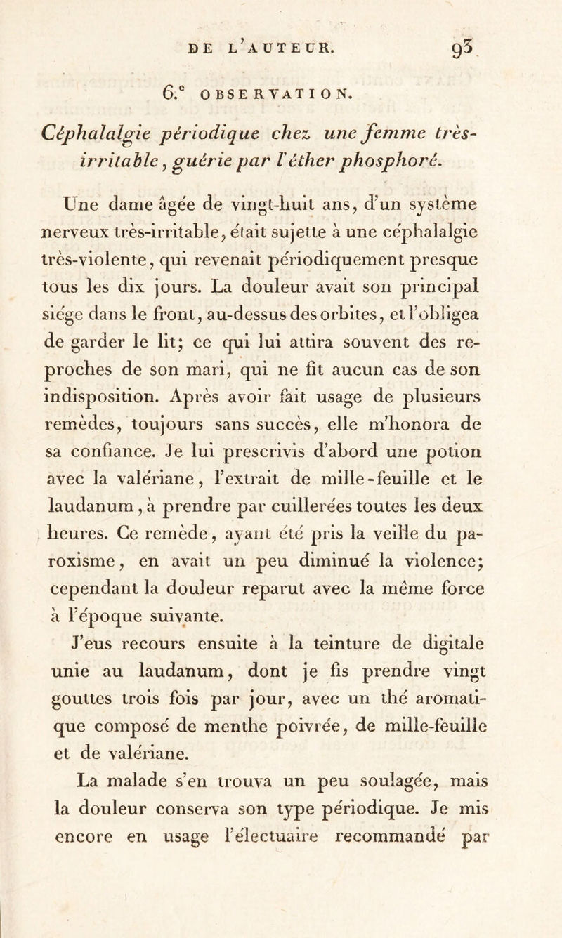6.e OBSERVATION. Céphalalgie périodique chez une femme très- irritable, guérie par l'éther phosphoré. Une dame âgée de vingt-liuit ans, d’un système nerveux très-irritable, était sujette à une céphalalgie très-violente, qui revenait périodiquement presque tous les dix jours. La douleur avait son principal siège dans le front, au-dessus des orbites, et l’obligea de garder le lit; ce qui lui attira souvent des re¬ proches de son mari, qui ne fît aucun cas de son indisposition. Après avoir fait usage de plusieurs remèdes, toujours sans succès, elle m’honora de sa confiance. Je lui prescrivis d’abord une potion avec la valériane, l’extrait de mille-feuille et le laudanum , à prendre par cuillerées toutes les deux heures. Ce remède, ayant été pris la veille du pa- roxisme, en avait un peu diminué la violence; cependant la douleur reparut avec la meme force à l’époque suivante. J’eus recours ensuite à la teinture de digitale unie au laudanum, dont je fis prendre vingt gouttes trois fois par jour, avec un thé aromati¬ que composé de menthe poivrée, de mille-feuille et de valériane. La malade s’en trouva un peu soulagée, mais la douleur conserva son type périodique. Je mis encore en usage l’électuaire recommandé par
