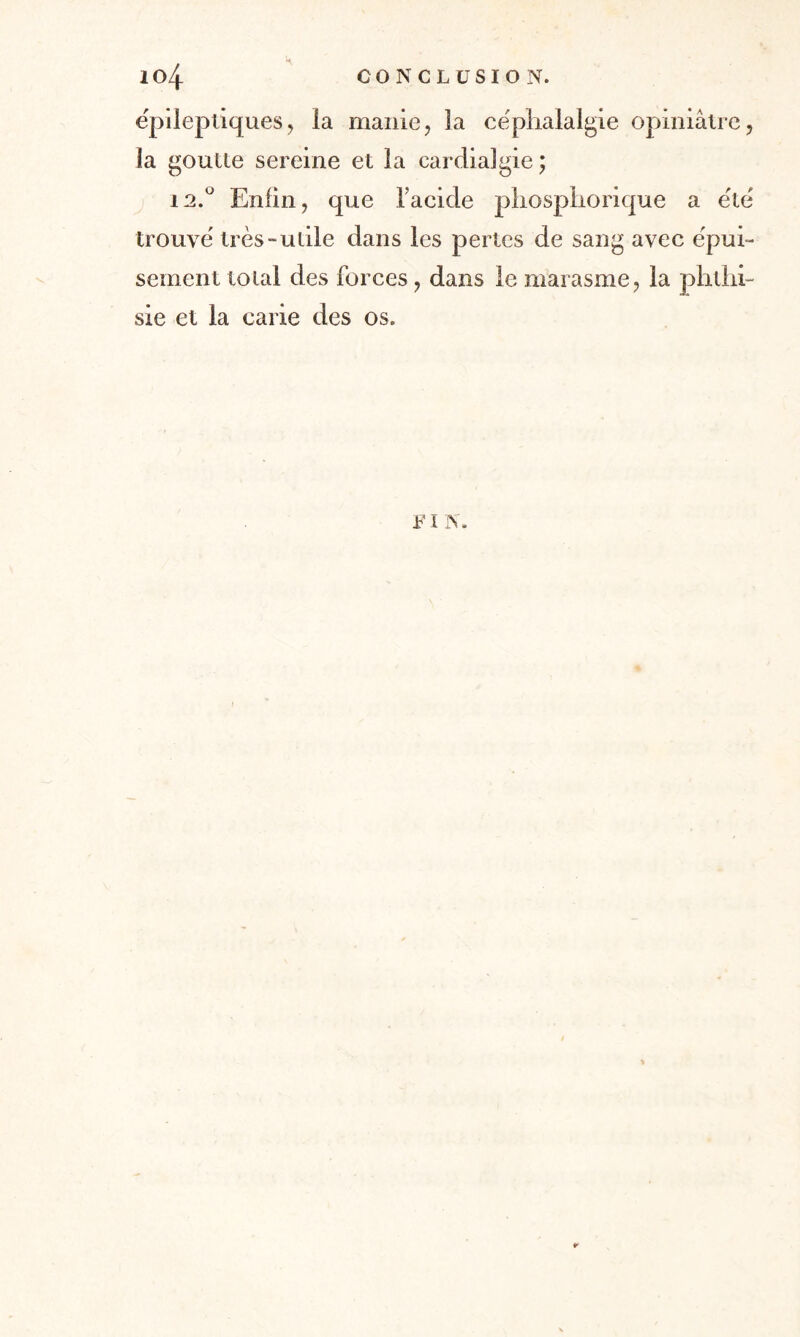 ëpileptiques, ia manie, la céphalalgie opiniâtre, îa goutte sereine et la cardialgie ; 12.0 Enfin, que l'acide phosphorique a été trouvé très-utile dans les pertes de sang avec épui¬ sement total des forces, dans le marasme, la phthi¬ sie et la carie des os. F t N. ¥