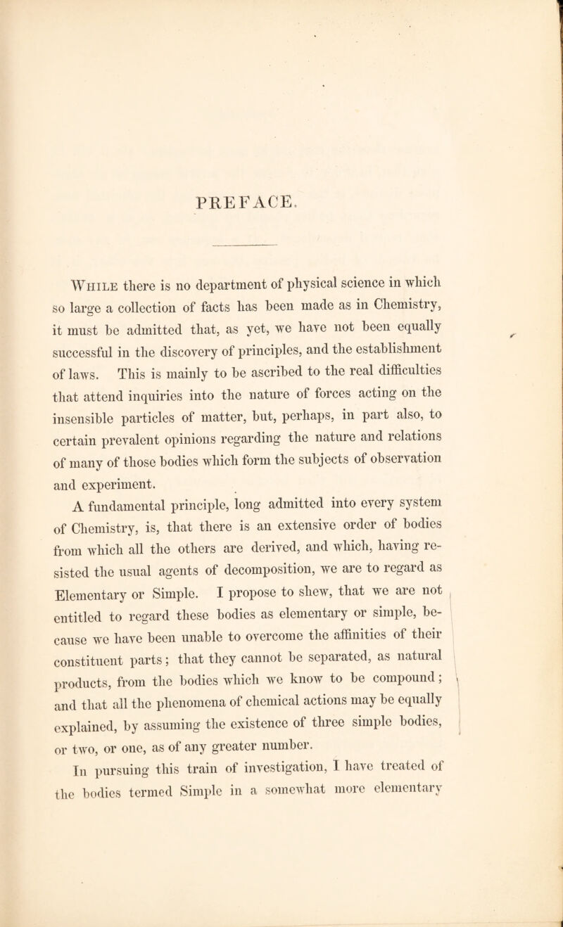 PREFACE. While there is no department of physical science in which so large a collection of facts has been made as in Chemistry, it must be admitted that, as yet, we have not been equally successful in the discovery of principles, and the establishment of laws. This is mainly to be ascribed to the real difficulties that attend inquiries into the nature of forces acting on the insensible particles of matter, but, perhaps, in part also, to certain prevalent opinions regarding the nature and relations of many of those bodies which form the subjects of observation and experiment. A fundamental principle, long admitted into every system of Chemistry, is, that there is an extensive order of bodies from which all the others are derived, and which, having re¬ sisted the usual agents of decomposition, we are to regard as Elementary or Simple. I propose to shew, that we are not entitled to regard these bodies as elementary or simple, be¬ cause we have been unable to overcome the affinities of their constituent parts; that they cannot be separated, as natural products, from the bodies which we know to be compound; \ and that all the phenomena of chemical actions may be equally explained, by assuming the existence of three simple bodies, or two, or one, as of any greater number. In pursuing this train of investigation, 1 have treated of the bodies termed Simple in a somewhat more elementary