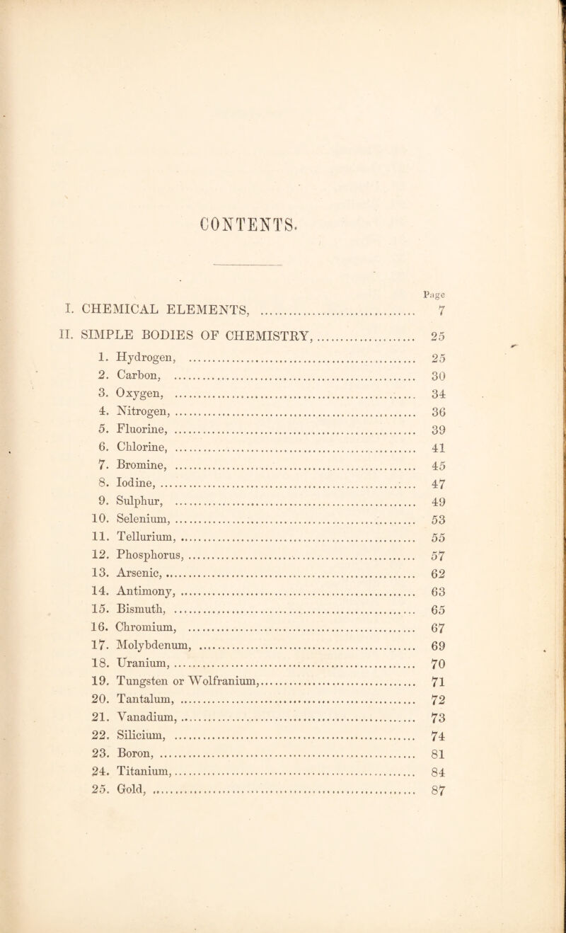 CONTENTS Page I. CHEMICAL ELEMENTS, ... 7 II. SIMPLE BODIES OF CHEMISTRY,... 25 1. Hydrogen, . 25 2. Carbon, . 30 3. Oxygen, . 34 4. Nitrogen, . 36 5. Fluorine, . 39 6. Chlorine, . 41 7. Bromine, . 45 8. Iodine, . 47 9. Sulphur, . 49 10. Selenium,... 53 11. Tellurium, . 55 12. Phosphorus,. 57 13. Arsenic,. 62 14. Antimony, . 63 15. Bismuth, . 65 16. Chromium, . 67 17- Molybdenum, . 69 18. Uranium,. 70 19. Tungsten or Wolfranium,. 71 20. Tantalum, . 72 21. Vanadium,. 73 22. Silicium, . 74 23. Boron, . 81 24. Titanium,. 84 25. Gold, . 87