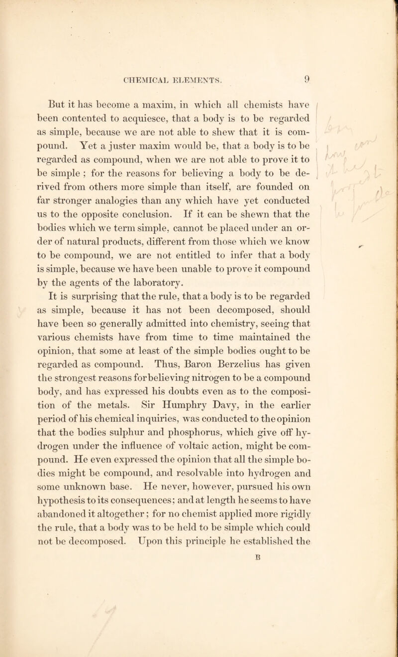 But it lias become a maxim, in which all chemists have been contented to acquiesce, that a body is to be regarded as simple, because we are not able to shew that it is com¬ pound. Yet a juster maxim would be, that a body is to be regarded as compound, when we are not able to prove it to be simple ; for the reasons for believing a body to be de¬ rived from others more simple than itself, are founded on far stronger analogies than any which have yet conducted us to the opposite conclusion. If it can be shewn that the bodies which we term simple, cannot be placed under an or¬ der of natural products, different from those which we know to be compound, we are not entitled to infer that a body is simple, because we have been unable to prove it compound by the agents of the laboratory. It is surprising that the rule, that a body is to be regarded as simple, because it has not been decomposed, should have been so generally admitted into chemistry, seeing that various chemists have from time to time maintained the opinion, that some at least of the simple bodies ought to be regarded as compound. Thus, Baron Berzelius has given the strongest reasons for believing nitrogen to be a compound body, and has expressed his doubts even as to the composi¬ tion of the metals. Sir Humphry Davy, in the earlier period of his chemical inquiries, was conducted to the opinion that the bodies sulphur and phosphorus, which give off hy¬ drogen under the influence of voltaic action, might be com¬ pound. He even expressed the opinion that all the simple bo¬ dies might be compound, and resolvable into hydrogen and some unknown base. He never, however, pursued his own hypothesis to its consequences; and at length he seems to have abandoned it altogether; for no chemist applied more rigidly the rule, that a body was to be held to be simple which could not be decomposed. Upon this principle he established the B