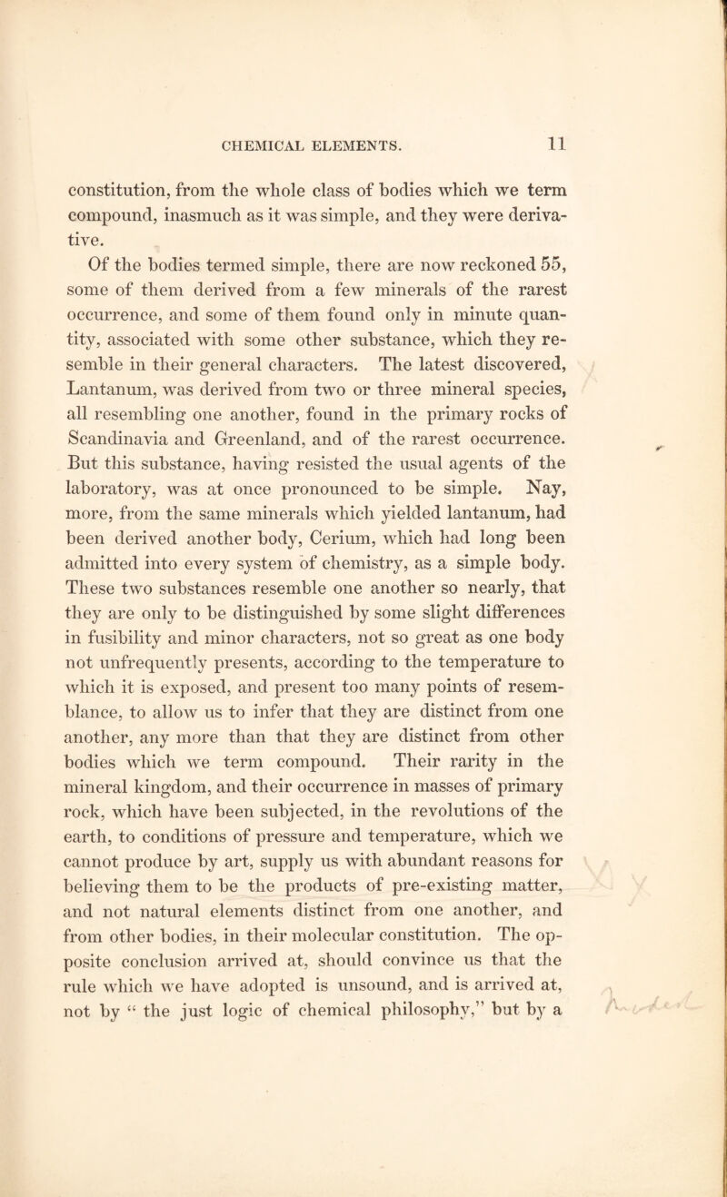 constitution, from the whole class of bodies which we term compound, inasmuch as it was simple, and they were deriva¬ tive. Of the bodies termed simple, there are now reckoned 55, some of them derived from a few minerals of the rarest occurrence, and some of them found only in minute quan¬ tity, associated with some other substance, which they re¬ semble in their general characters. The latest discovered, Lantanum, was derived from two or three mineral species, all resembling one another, found in the primary rocks of Scandinavia and Greenland, and of the rarest occurrence. But this substance, having resisted the usual agents of the laboratory, was at once pronounced to be simple. Nay, more, from the same minerals which yielded lantanum, had been derived another body, Cerium, which had long been admitted into every system of chemistry, as a simple body. These two substances resemble one another so nearly, that they are only to be distinguished by some slight differences in fusibility and minor characters, not so great as one body not unfrequently presents, according to the temperature to which it is exposed, and present too many points of resem¬ blance, to allow us to infer that they are distinct from one another, any more than that they are distinct from other bodies which we term compound. Their rarity in the mineral kingdom, and their occurrence in masses of primary rock, which have been subjected, in the revolutions of the earth, to conditions of pressure and temperature, which we cannot produce by art, supply us with abundant reasons for believing them to be the products of pre-existing matter, and not natural elements distinct from one another, and from other bodies, in their molecular constitution. The op¬ posite conclusion arrived at, should convince us that the rule which we have adopted is unsound, and is arrived at, not by “ the just logic of chemical philosophy,” but by a