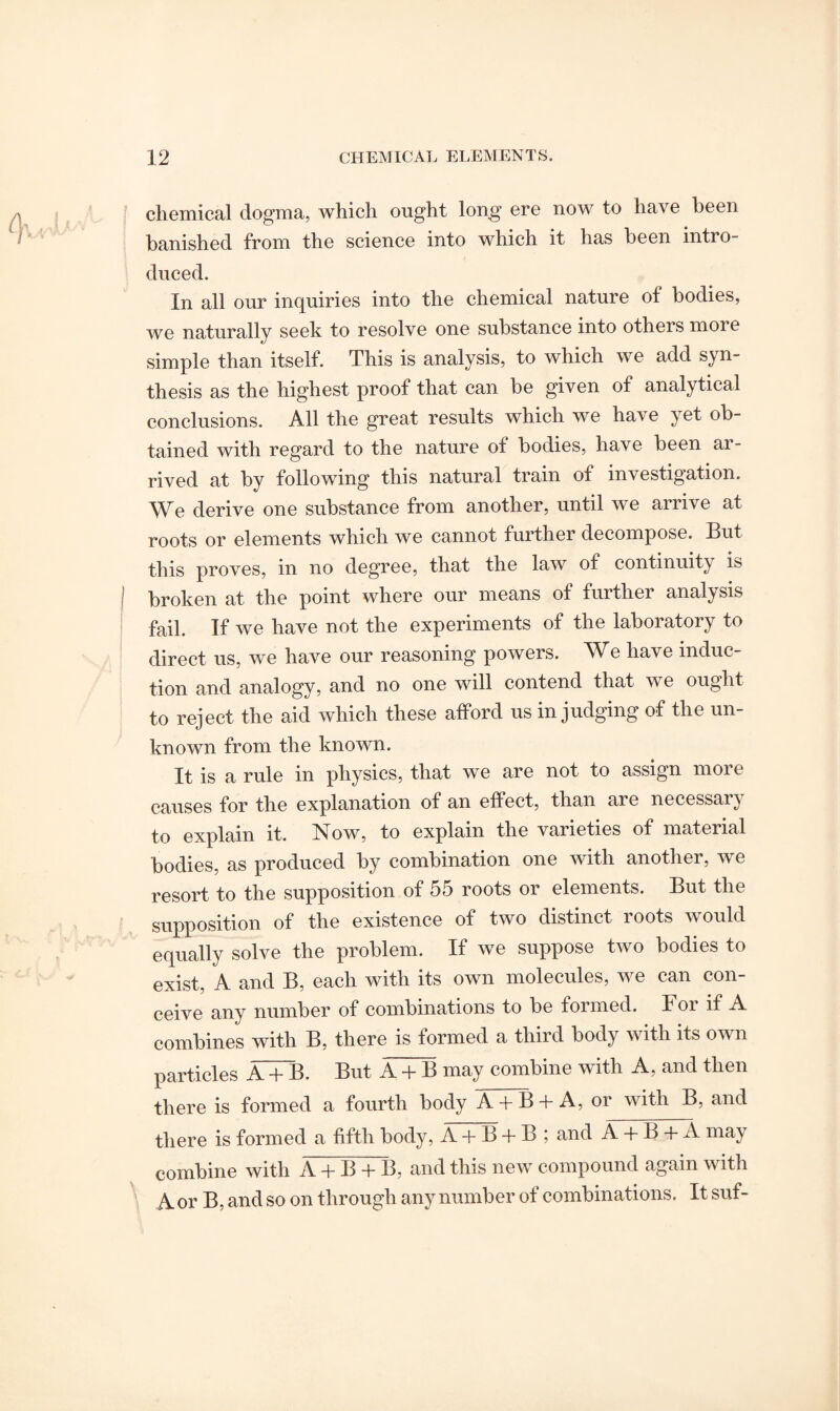 chemical dogma, which ought long ere now to have been banished from the science into which it has been intro¬ duced. In all our inquiries into the chemical nature of bodies, we naturally seek to resolve one substance into others more simple than itself. This is analysis, to which we add syn¬ thesis as the highest proof that can be given of analytical conclusions. All the great results which we have yet ob¬ tained with regard to the nature ot bodies, have been ar¬ rived at by following this natural train of investigation. We derive one substance from another, until we arrive at roots or elements which we cannot further decompose. But this proves, in no degree, that the law of continuity is broken at the point where our means of further analysis fail. If we have not the experiments of the laboratory to direct us, we have our reasoning powers. We have induc¬ tion and analogy, and no one will contend that we ought to reject the aid which these afford us in judging of the un¬ known from the known. It is a rule in physics, that we are not to assign more causes for the explanation of an effect, than are necessary to explain it. Now, to explain the varieties of material bodies, as produced by combination one with another, we resort to the supposition of 55 roots or elements. But the supposition of the existence of two distinct roots would equally solve the problem. If we suppose two bodies to exist, A and B, each with its own molecules, we can con¬ ceive any number of combinations to be formed. Foi if A combines with B, there is formed a third body with its own particles A + B. But A + B may combine with A, and then there is formed a fourth body A + B +A, or with B, and there is formed a fifth body, A + B + B ; and A + B + A may combine with A + B + B, and this new compound again with A or B, and so on through any number of combinations. It suf-