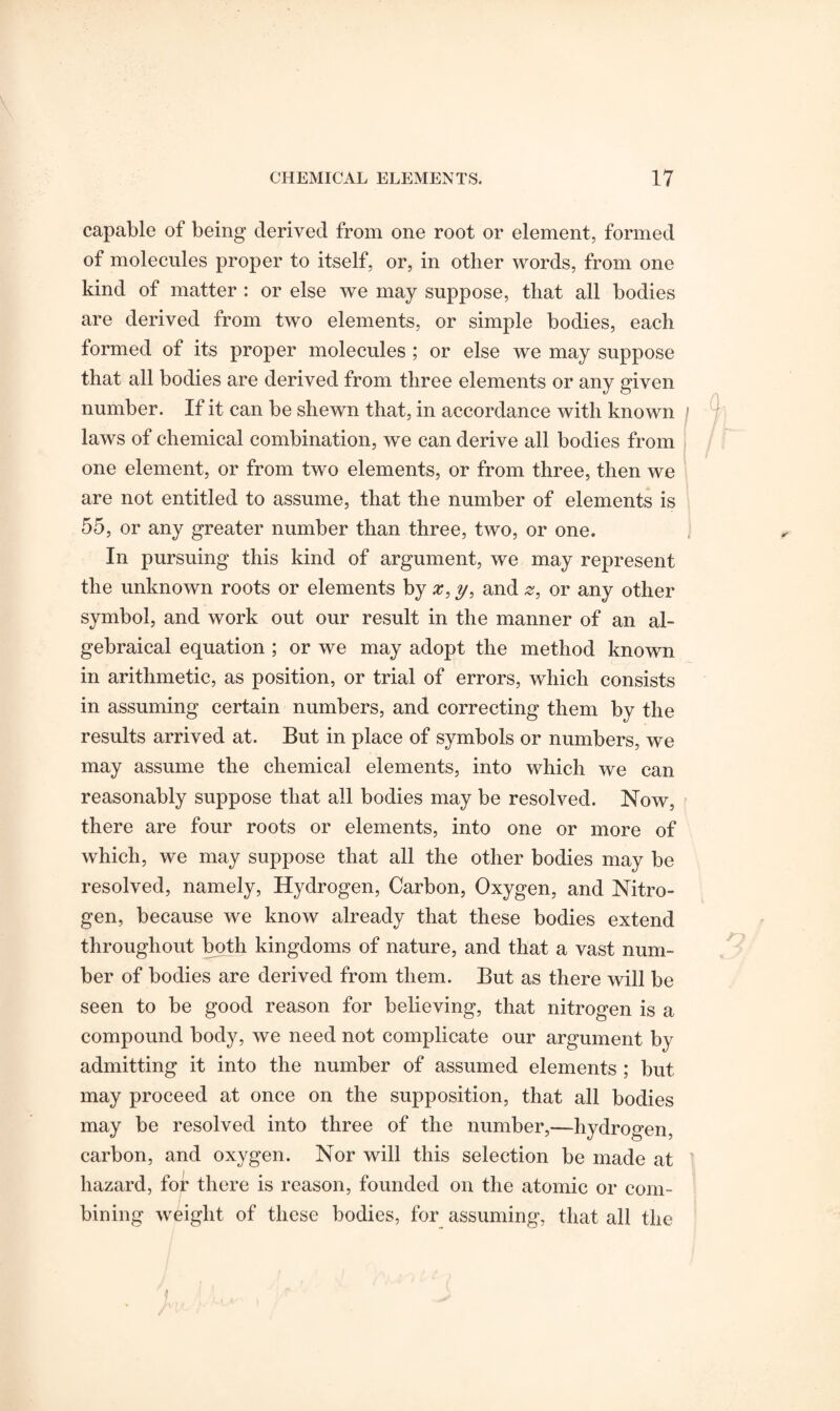 capable of being derived from one root or element, formed of molecules proper to itself, or, in other words, from one kind of matter : or else we may suppose, that all bodies are derived from two elements, or simple bodies, each formed of its proper molecules ; or else we may suppose that all bodies are derived from three elements or any given number. If it can be shewn that, in accordance with known laws of chemical combination, we can derive all bodies from one element, or from two elements, or from three, then we are not entitled to assume, that the number of elements is 55, or any greater number than three, two, or one. In pursuing this kind of argument, we may represent the unknown roots or elements by x, y, and z, or any other symbol, and work out our result in the manner of an al¬ gebraical equation ; or we may adopt the method known in arithmetic, as position, or trial of errors, which consists in assuming certain numbers, and correcting them by the results arrived at. But in place of symbols or numbers, we may assume the chemical elements, into which we can reasonably suppose that all bodies may be resolved. Now, there are four roots or elements, into one or more of which, we may suppose that all the other bodies may be resolved, namely, Hydrogen, Carbon, Oxygen, and Nitro¬ gen, because we know already that these bodies extend throughout both kingdoms of nature, and that a vast num¬ ber of bodies are derived from them. But as there will be seen to be good reason for believing, that nitrogen is a compound body, we need not complicate our argument by admitting it into the number of assumed elements ; but may proceed at once on the supposition, that all bodies may be resolved into three of the number,—hydrogen, carbon, and oxygen. Nor will this selection be made at hazard, for there is reason, founded on the atomic or com¬ bining weight of these bodies, for assuming, that all the