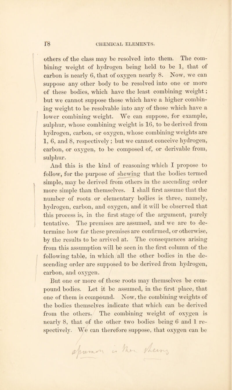 others of the class may be resolved into them. The com¬ bining weight of hydrogen being held to be 1, that of carbon is nearly 6, that of oxygen nearly 8. Now, we can suppose any other body to be resolved into one or more of these bodies, which have the least combining weight; but we cannot suppose those which have a higher combin¬ ing weight to be resolvable into any of those which have a lower combining weight. We can suppose, for example, sulphur, whose combining weight is 16, to be derived from hydrogen, carbon, or oxygen, whose combining weights are 1, 6, and 8, respectively ; but we cannot conceive hydrogen, carbon, or oxygen, to be composed of, or derivable from, sulphur. And this is the kind of reasoning which I propose to follow, for the purpose of shewing that the bodies termed simple, may be derived from others in the ascending order more simple than themselves. I shall first assume that the number of roots or elementary bodies is three, namely, hydrogen, carbon, and oxygen, and it will be observed that this process is, in the first stage of the argument, purely tentative. The premises are assumed, and we are to de¬ termine how far these premises are confirmed, or otherwise, by the results to be arrived at. The consequences arising from this assumption will be seen in the first column of the following table, in which all the other bodies in the de¬ scending order are supposed to be derived from hydrogen, carbon, and oxygen. But one or more of these roots may themselves be com¬ pound bodies. Let it be assumed, in the first place, that one of them is compound. Now, the combining weights of the bodies themselves indicate that which can be derived from the others. The combining weight of oxygen is nearly 8, that of the other two bodies being 6 and 1 re¬ spectively. We can therefore suppose, that oxygen can be