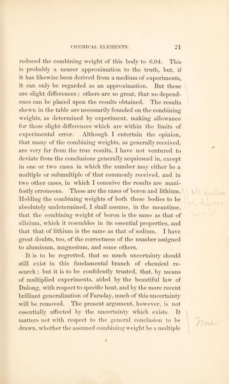 reduced the combining weight of this body to 6.04. This is probably a nearer approximation to the truth, but, if it has likewise been derived from a medium of experiments, it can only be regarded as an approximation. But these are slight differences ; others are so great, that no depend¬ ence can be placed upon the results obtained. The results shewn in the table are necessarily founded on the combining weights, as determined by experiment, making allowance for those slight differences which are within the limits of experimental error. Although I entertain the opinion, that many of the combining weights, as generally received, are very far from the true results, I have not ventured to deviate from the conclusions generally acquiesced in, except in one or two cases in which the number may either be a multiple or submultiple of that commonly received, and in two other cases, in which I conceive the results are mani¬ festly erroneous. These are the cases of boron and lithium. Holding the combining weights of both these bodies to be absolutely undetermined, I shall assume, in the meantime, that the combining weight of boron is the same as that of silicium, which it resembles in its essential properties, and that that of lithium is the same as that of sodium. I have great doubts, too, of the correctness of the number assigned to aluminum, magnesium, and some others. It is to be regretted, that so much uncertainty should still exist in this fundamental branch of chemical re¬ search ; but it is to be confidently trusted, that, by means of multiplied experiments, aided by the beautiful law of Dulong, with respect to specific heat, and by the more recent brilliant generalization of Faraday, much of this uncertainty will be removed. The present argument, however, is not essentially affected by the uncertainty which exists. It matters not with respect to the general conclusion to be drawn, whether the assumed combining weight be a multiple