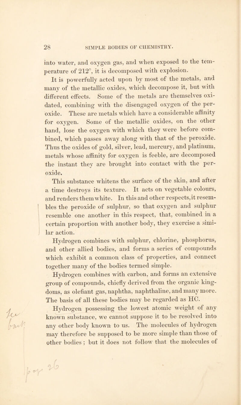 into water, and oxygen gas, and when exposed to the tem¬ perature of 212°, it is decomposed with explosion. It is powerfully acted upon by most of the metals, and many of the metallic oxides, which decompose it, but with different effects. Some of the metals are themselves oxi¬ dated, combining with the disengaged oxygen of the per¬ oxide. These are metals which have a considerable affinity for oxygen. Some of the metallic oxides, on the other hand, lose the oxygen with which they were before com¬ bined, which passes away along with that of the peroxide. Thus the oxides of gold, silver, lead, mercury, and platinum, metals whose affinity for oxygen is feeble, are decomposed the instant they are brought into contact with the per¬ oxide. This substance whitens the surface of the skin, and after a time destroys its texture. It acts on vegetable colours, and renders them white. In this and other respects, it resem¬ bles the peroxide of sulphur, so that oxygen and sulphur resemble one another in this respect, that, combined in a certain proportion with another body, they exercise a simi¬ lar action. Hydrogen combines with sulphur, chlorine, phosphorus, and other allied bodies, and forms a series of compounds which exhibit a common class of properties, and connect together many of the bodies termed simple. Hydrogen combines with carbon, and forms an extensive group of compounds, chiefly derived from the organic king¬ doms, as olefiant gas, naphtha, naphthaline, and many more. The basis of all these bodies may be regarded as HC. Hydrogen possessing the lowest atomic weight of any known substance, we cannot suppose it to be resolved into any other body known to us. The molecules of hydrogen may therefore be supposed to be more simple than those of other bodies ; but it does not follow that the molecules of