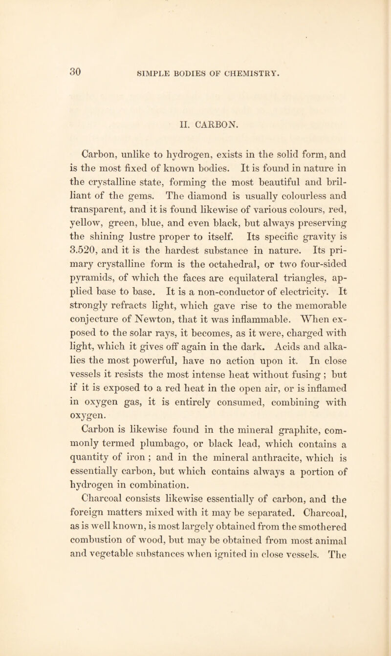 II. CARBON. Carbon, unlike to hydrogen, exists in the solid form, and is the most fixed of known bodies. It is found in nature in the crystalline state, forming the most beautiful and bril¬ liant of the gems. The diamond is usually colourless and transparent, and it is found likewise of various colours, red, yellow, green, blue, and even black, but always preserving the shining lustre proper to itself. Its specific gravity is 3.520, and it is the hardest substance in nature. Its pri¬ mary crystalline form is the octahedral, or two four-sided pyramids, of which the faces are equilateral triangles, ap¬ plied base to base. It is a non-conductor of electricity. It strongly refracts light, which gave rise to the memorable conjecture of Newton, that it was inflammable. When ex¬ posed to the solar rays, it becomes, as it were, charged with light, which it gives off again in the dark. Acids and alka¬ lies the most powerful, have no action upon it. In close vessels it resists the most intense heat without fusing ; but if it is exposed to a red heat in the open air, or is inflamed in oxygen gas, it is entirely consumed, combining with oxygen. Carbon is likewise found in the mineral graphite, com¬ monly termed plumbago, or black lead, which contains a quantity of iron ; and in the mineral anthracite, which is essentially carbon, but which contains always a portion of hydrogen in combination. Charcoal consists likewise essentially of carbon, and the foreign matters mixed with it may be separated. Charcoal, as is well known, is most largely obtained from the smothered combustion of wood, but may be obtained from most animal and vegetable substances when ignited in close vessels. The