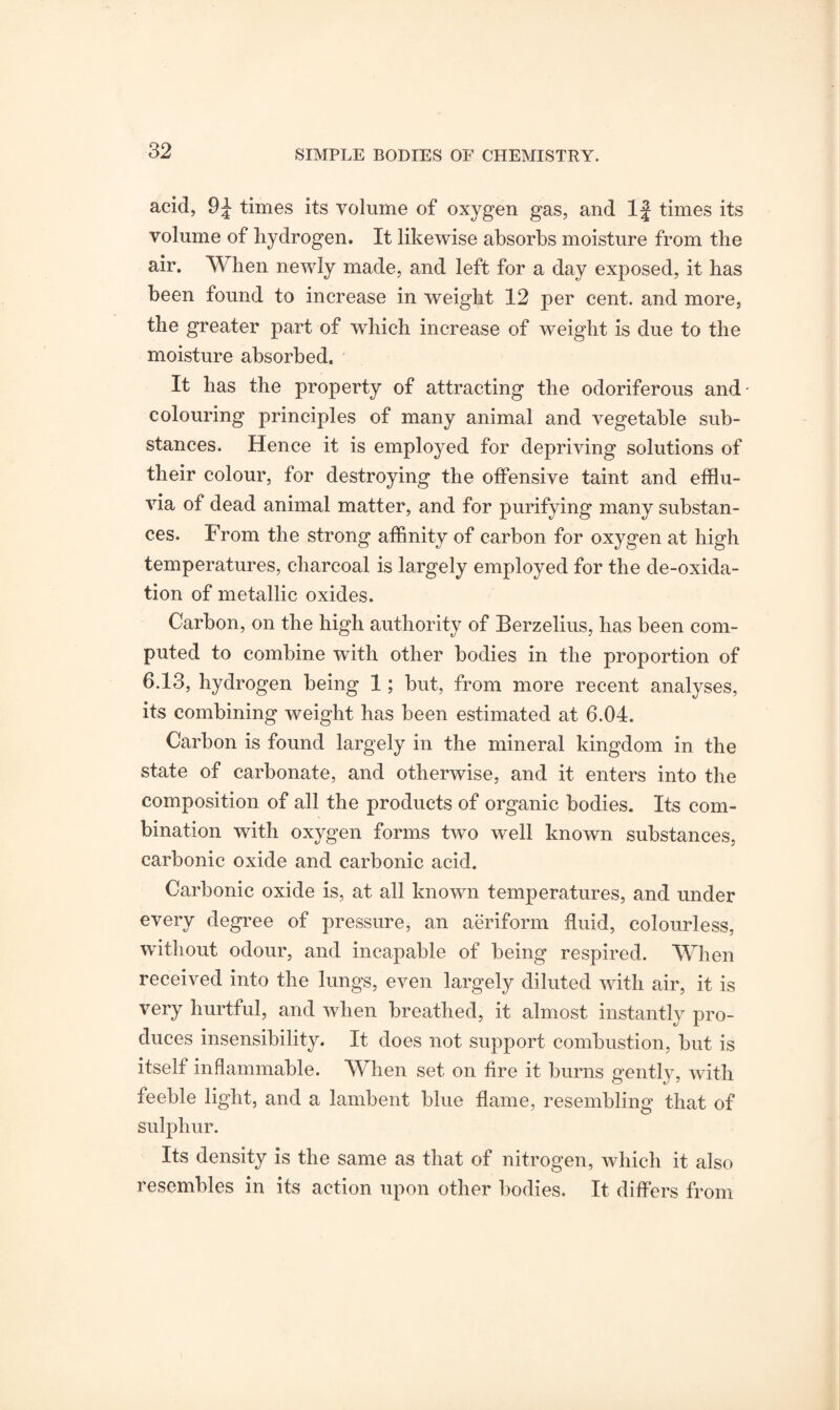 acid, 9J times its volume of oxygen gas, and If times its volume of hydrogen. It likewise absorbs moisture from the air. When newly made, and left for a day exposed, it has been found to increase in weight 12 per cent, and more, the greater part of which increase of weight is due to the moisture absorbed. It has the property of attracting the odoriferous and colouring principles of many animal and vegetable sub¬ stances. Hence it is employed for depriving solutions of their colour, for destroying the offensive taint and efflu¬ via of dead animal matter, and for purifying many substan¬ ces. From the strong affinity of carbon for oxygen at high temperatures, charcoal is largely employed for the de-oxida¬ tion of metallic oxides. Carbon, on the high authority of Berzelius, has been com¬ puted to combine with other bodies in the proportion of 6.13, hydrogen being 1; but, from more recent analyses, its combining weight has been estimated at 6.04. Carbon is found largely in the mineral kingdom in the state of carbonate, and otherwise, and it enters into the composition of all the products of organic bodies. Its com¬ bination with oxygen forms two well known substances, carbonic oxide and carbonic acid. Carbonic oxide is, at all known temperatures, and under every degree of pressure, an aeriform fluid, colourless, without odour, and incapable of being respired. When d nto the lun^is, even largely diluted with air, it is very hurtful, and when breathed, it almost instantly pro¬ duces insensibility. It does not support combustion, but is itself inflammable. When set on fire it burns gently, with feeble light, and a lambent blue flame, resembling that of sulphur. Its density is the same as that of nitrogen, which it also resembles in its action upon other bodies. It differs from