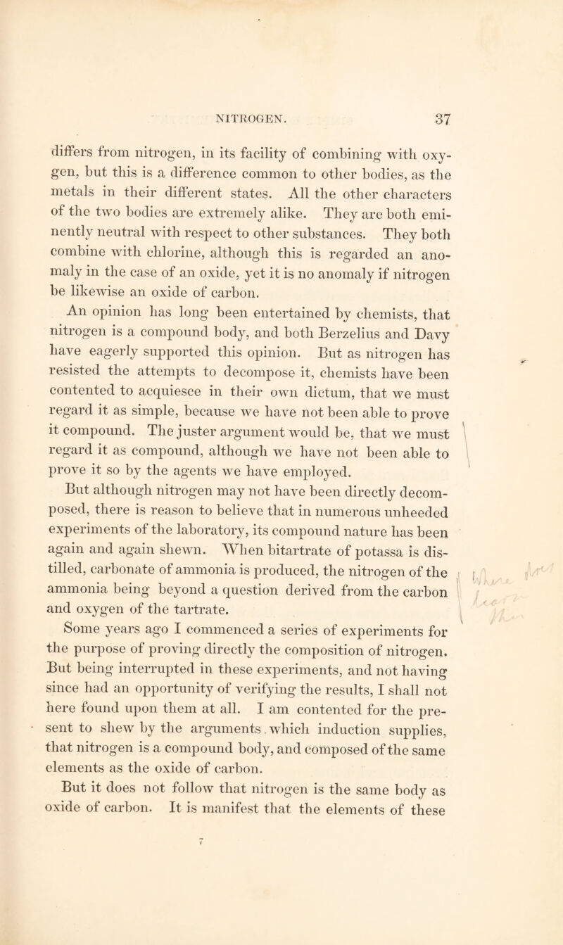 differs from nitrogen, in its facility of combining with oxy¬ gen, but this is a difference common to other bodies, as the metals in their different states. All the other characters of the two bodies are extremely alike. They are both emi¬ nently neutral with respect to other substances. They both combine with chlorine, although this is regarded an ano¬ maly in the case of an oxide, yet it is no anomaly if nitrogen be likewise an oxide of carbon. An opinion has long been entertained by chemists, that nitrogen is a compound body, and both Berzelius and Davy have eagerly supported this opinion. But as nitrogen has resisted the attempts to decompose it, chemists have been contented to acquiesce in their own dictum, that we must regard it as simple, because we have not been able to prove it compound. The juster argument would be, that we must regard it as compound, although we have not been able to prove it so by the agents we have employed. But although nitrogen may not have been directly decom¬ posed, there is reason to believe that in numerous unheeded experiments of the laboratory, its compound nature has been again and again shewn. When bitartrate of potassa is dis¬ tilled, carbonate of ammonia is produced, the nitrogen of the ammonia being beyond a question derived from the carbon and oxygen of the tartrate. Some years ago I commenced a series of experiments for the purpose of proving directly the composition of nitrogen. But being interrupted in these experiments, and not having since had an opportunity of verifying the results, I shall not here found upon them at all. I am contented for the pre¬ sent to shew by the arguments. which induction supplies, that nitrogen is a compound body, and composed of the same elements as the oxide of carbon. But it does not follow that nitrogen is the same body as oxide of carbon. It is manifest that the elements of these