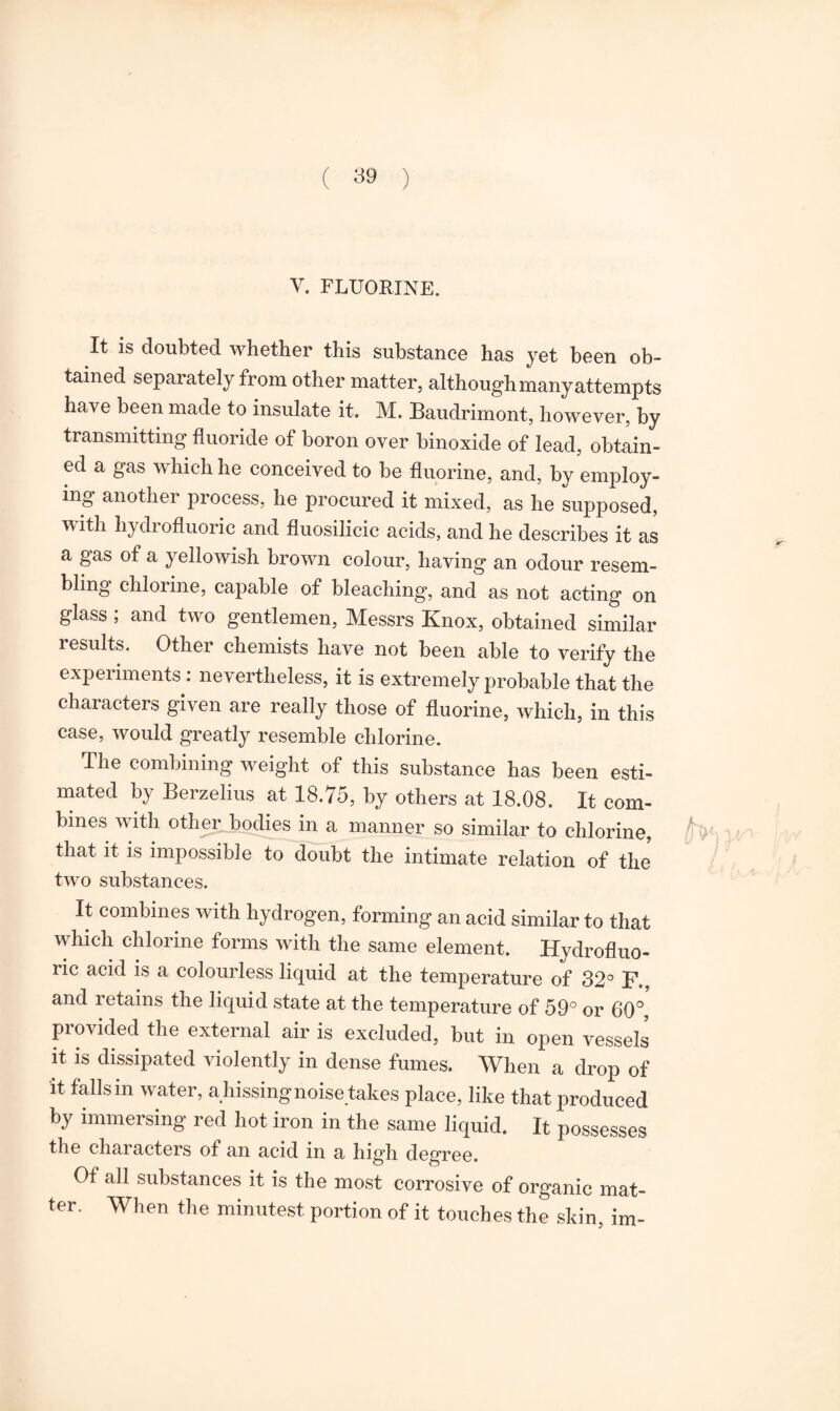 V. FLUORINE. It is doubted whether this substance has yet been ob¬ tained separately from other matter, although many attempts have been made to insulate it. M. Baudrimont, however, by transmitting fluoride of boron over binoxide of lead, obtain¬ ed a gas which he conceived to be fluorine, and, by employ¬ ing another process, he procured it mixed, as he supposed, with hydrofluoric and fluosilicic acids, and he describes it as a gas of a yellowish brown colour, having an odour resem¬ bling chlorine, capable of bleaching, and as not acting on glass ; and two gentlemen, Messrs Knox, obtained similar results. Other chemists have not been able to verify the experiments : nevertheless, it is extremely probable that the characters given are really those of fluorine, which, in this case, would greatly resemble chlorine. The combining weight of this substance has been esti¬ mated by Berzelius at 18.75, by others at 18.08. It com¬ bines with other bodies in a manner so similar to chlorine, that it is impossible to doubt the intimate relation of the two substances. It combines with hydrogen, forming an acid similar to that which chlorine forms with the same element. Hydrofluo¬ ric acid is a colourless liquid at the temperature of 32° F.. and retains the liquid state at the temperature of 59° or 60°, provided the external air is excluded, but in open vessels it is dissipated violently in dense fumes. When a drop of it falls in water, ahissingnoise takes place, like that produced by immersing red hot iron in the same liquid. It possesses the characters of an acid in a high degree. Of all substances it is the most corrosive of organic mat¬ ter. When the minutest portion of it touches the skin, im-