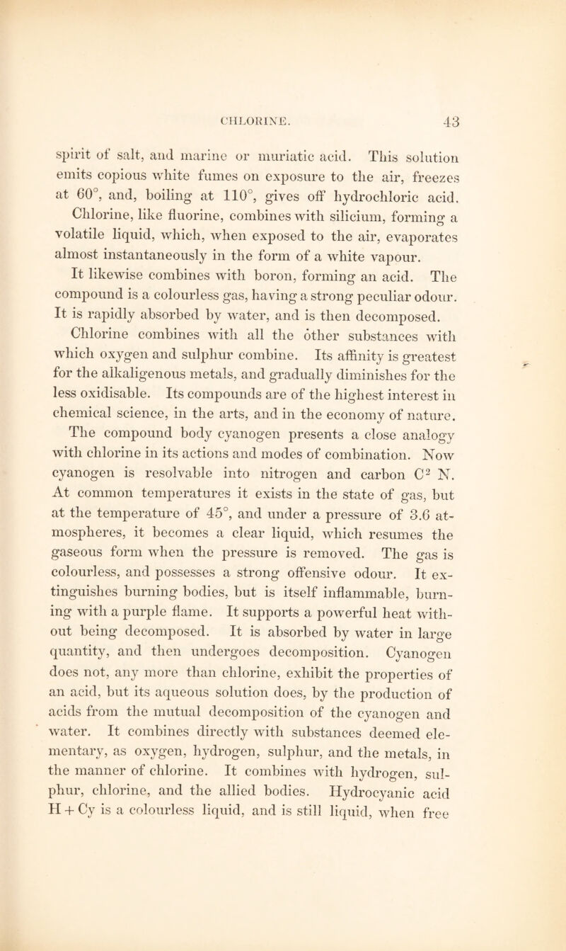 spirit of salt, and marine or muriatic acid. Tliis solution emits copious white fumes on exposure to the air, freezes at 60°, and, boiling at 110°, gives off hydrochloric acid. Chlorine, like fluorine, combines with silicium, forming a volatile liquid, which, when exposed to the air, evaporates almost instantaneously in the form of a white vapour. It likewise combines with boron, forming an acid. The compound is a colourless gas, having a strong peculiar odour. It is rapidly absorbed by water, and is then decomposed. Chlorine combines with all the other substances with which oxygen and sulphur combine. Its affinity is greatest for the alkaligenous metals, and gradually diminishes for the less oxidisable. Its compounds are of the highest interest in chemical science, in the arts, and in the economy of nature. The compound body cyanogen presents a close analogy with chlorine in its actions and modes of combination. Now cyanogen is resolvable into nitrogen and carbon C2 N. At common temperatures it exists in the state of gas, but at the temperature of 45°, and under a pressure of 3.6 at¬ mospheres, it becomes a clear liquid, which resumes the gaseous form when the pressure is removed. The gas is colourless, and possesses a strong offensive odour. It ex¬ tinguishes burning bodies, but is itself inflammable, burn¬ ing with a purple flame. It supports a powerful heat with¬ out being decomposed. It is absorbed by water in large quantity, and then undergoes decomposition. Cyanogen does not, any more than chlorine, exhibit the properties of an acid, but its aqueous solution does, by the production of acids from the mutual decomposition of the cyanogen and water. It combines directly with substances deemed ele¬ mentary, as oxygen, hydrogen, sulphur, and the metals, in the manner of chlorine. It combines with hydrogen, sul¬ phur, chlorine, and the allied bodies. Hydrocyanic acid H + Cy is a colourless liquid, and is still liquid, when free