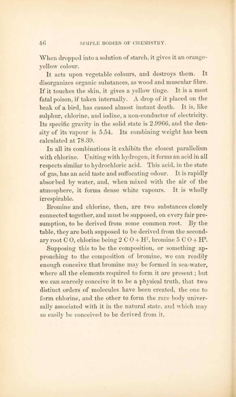 When dropped into a solution of starch, it gives it an orange- yellow colour. It acts upon vegetable colours, and destroys them. It disorganizes organic substances, as wood and muscular fibre. If it touches the skin, it gives a yellow tinge. It is a most fatal poison, if taken internally. A drop of it placed on the beak of a bird, has caused almost instant death. It is, like sulphur, chlorine, and iodine, a non-conductor of electricity. Its specific gravity in the solid state is 2.9966, and the den¬ sity of its vapour is 5.54. Its combining weight has been calculated at 78.39. In all its combinations it exhibits the closest parallelism with chlorine. Uniting with hydrogen, it forms an acid in all respects similar to hydrochloric acid. This acid, in the state of gas, has an acid taste and suffocating odour. It is rapidly absorbed by water, and, when mixed with the air of the atmosphere, it forms dense white vapours. It is wholly irrespirable. Bromine and chlorine, then, are two substances closely connected together, and must be supposed, on every fair pre¬ sumption, to be derived from some common root. By the table, they are both supposed to be derived from the second¬ ary root C 0, chlorine being 2 C 0 + H7, bromine 5 C0 + H8. Supposing this to be the composition, or something ap¬ proaching to the composition of bromine, we can readily enough conceive that bromine may be formed in sea-water, where all the elements required to form it are present; but we can scarcely conceive it to be a physical truth, that two distinct orders of molecules have been created, the one to form chlorine, and the other to form the rare body univer¬ sally associated with it in the natural state, and which may so easily be conceived to be derived from it.