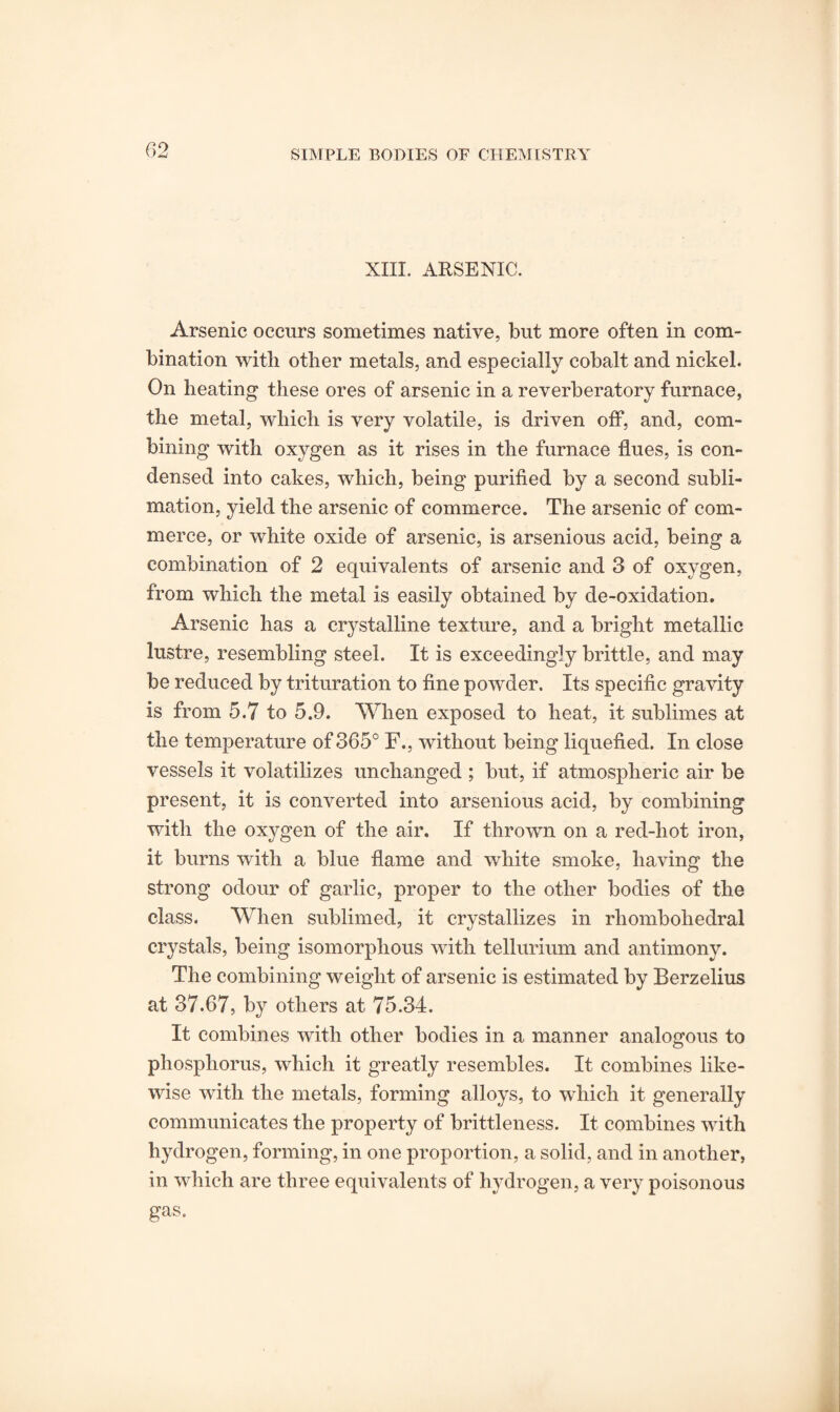 XIII. ARSENIC. Arsenic occurs sometimes native, but more often in com¬ bination with other metals, and especially cobalt and nickel. On heating these ores of arsenic in a reverberatory furnace, the metal, which is very volatile, is driven off, and, com¬ bining with oxygen as it rises in the furnace flues, is con¬ densed into cakes, which, being purified by a second subli¬ mation, yield the arsenic of commerce. The arsenic of com¬ merce, or white oxide of arsenic, is arsenious acid, being a combination of 2 equivalents of arsenic and 3 of oxygen, from which the metal is easily obtained by de-oxidation. Arsenic has a crystalline texture, and a bright metallic lustre, resembling steel. It is exceedingly brittle, and may be reduced by trituration to fine powder. Its specific gravity is from 5.7 to 5.9. When exposed to heat, it sublimes at the temperature of 365° F., without being liquefied. In close vessels it volatilizes unchanged ; but, if atmospheric air be present, it is converted into arsenious acid, by combining with the oxygen of the air. If thrown on a red-hot iron, it burns with a blue flame and white smoke, having the strong odour of garlic, proper to the other bodies of the class. When sublimed, it crystallizes in rhombohedral crystals, being isomorphous with tellurium and antimony. The combining weight of arsenic is estimated by Berzelius at 37.67, by others at 75.34. It combines with other bodies in a manner analogous to phosphorus, which it greatly resembles. It combines like¬ wise with the metals, forming alloys, to which it generally communicates the property of brittleness. It combines with hydrogen, forming, in one proportion, a solid, and in another, in which are three equivalents of hydrogen, a very poisonous gas.