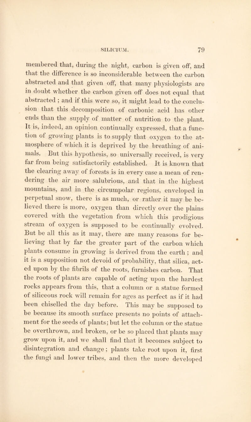 membered that, during the night, carbon is given off, and that the difference is so inconsiderable between the carbon abstracted and that given off', that many physiologists are in doubt whether the carbon given off does not equal that abstracted ; and if this were so, it might lead to the conclu¬ sion that this decomposition of carbonic acid has other ends than the supply of matter of nutrition to the plant. It is, indeed, an opinion continually expressed, that a func¬ tion oi growing plants is to supply that oxygen to the at¬ mosphere of which it is deprived by the breathing of ani¬ mals. But this hypothesis, so universally received, is very far from being satisfactorily established. It is known that the clearing away of forests is in every case a mean of ren¬ dering the air more salubrious, and that in the highest mountains, and in the circumpolar regions, enveloped in perpetual snow, there is as much, or rather it may be be¬ lieved there is more, oxygen than directly over the plains covered with the vegetation from which this prodigious stream of oxygen is supposed to be continually evolved. But be all this as it may, there are many reasons for be¬ lieving that by far the greater part of the carbon which plants consume in growing is derived from the earth ; and, it is a supposition not devoid of probability, that silica, act¬ ed upon by the fibrils of the roots, furnishes carbon. That the roots of plants are capable of acting upon the hardest rocks appears from this, that a column or a statue formed of siliceous rock will remain for ages as perfect as if it had been chiselled the day before. This may be supposed to be because its smooth surface presents no points of attach¬ ment for the seeds of plants; but let the column or the statue be overthrown, and broken, or be so placed that plants may grow upon it, and we shall find that it becomes subject to disintegration and change ; plants take root upon it, first the fungi and lower tribes, and then the more developed