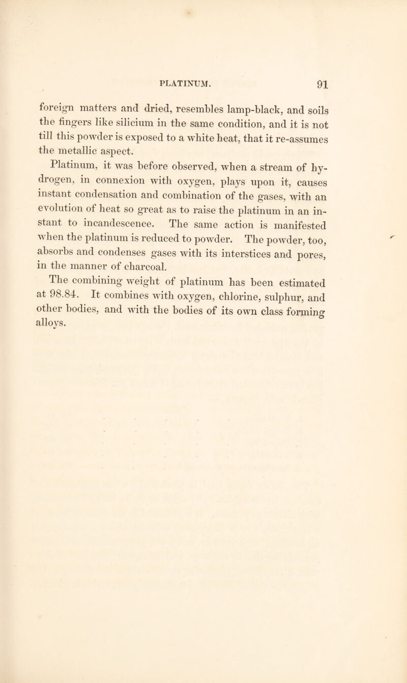 foreign matters and dried, resembles lamp-black, and soils the fingers like silicium in the same condition, and it is not till this powder is exposed to a white heat, that it re-assumes the metallic aspect. Platinum, it was before observed, when a stream of hy¬ drogen, in connexion with oxygen, plays upon it, causes instant condensation and combination of the gases, with an evolution of heat so great as to raise the platinum in an in¬ stant to incandescence. The same action is manifested v hen the platinum is reduced to powder. The powder, too, absorbs and condenses gases with its interstices and pores, in the manner of charcoal. The combining weight of platinum has been estimated at 98.84. It combines with oxygen, chlorine, sulphur, and other bodies, and with the bodies of its own class forming alio vs.