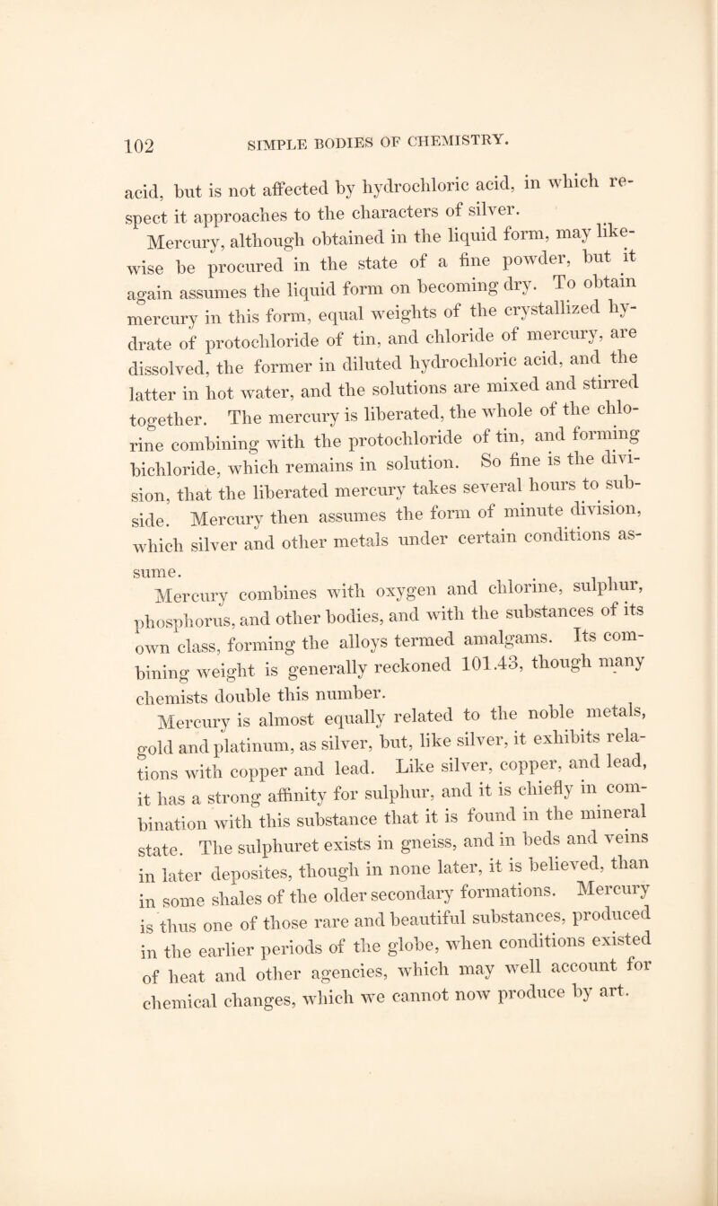 acid, but is not affected by hydrochloric acid, m which re¬ spect it approaches to the characters of silver. Mercury, although obtained in the liquid form, may like¬ wise be procured in the state of a fine powder, but it again assumes the liquid form on becoming dry. To obtain mercury in this form, equal weights of the crystallized hy¬ drate of protochloride of tin, and chloride of mercury, are dissolved, the former in diluted hydrochloric acid, and the latter in hot water, and the solutions are mixed and stirred together. The mercury is liberated, the whole of the chlo¬ rine combining with the protochloride of tm, and forming bichloride, which remains in solution. So fine is the divi¬ sion, that the liberated mercury takes several hours to sub¬ side. Mercury then assumes the form of minute division, which silver and other metals under certain conditions as¬ sume . Mercury combines with oxygen and chlorine, sulphur, phosphorus, and other bodies, and with the substances of its own class, forming the alloys termed amalgams. Its com¬ bining weight is generally reckoned 101.43, though many chemists double this number. Mercury is almost equally related to the noDle meta s, gold and platinum, as silver, but, like silver, it exhibits rela¬ tions with copper and lead. Like silver, copper, and lead, it has a strong affinity for sulphur, and it is chiefly in com¬ bination with this substance that it is found in the mineral state. The sulphuret exists in gneiss, and in beds and veins in later deposites, though in none later, it is believed, than in some shales of the older secondary formations. Mercury is thus one of those rare and beautiful substances, produced in the earlier periods of the globe, when conditions existed of heat and other agencies, which may well account for chemical changes, which we cannot now produce by art.