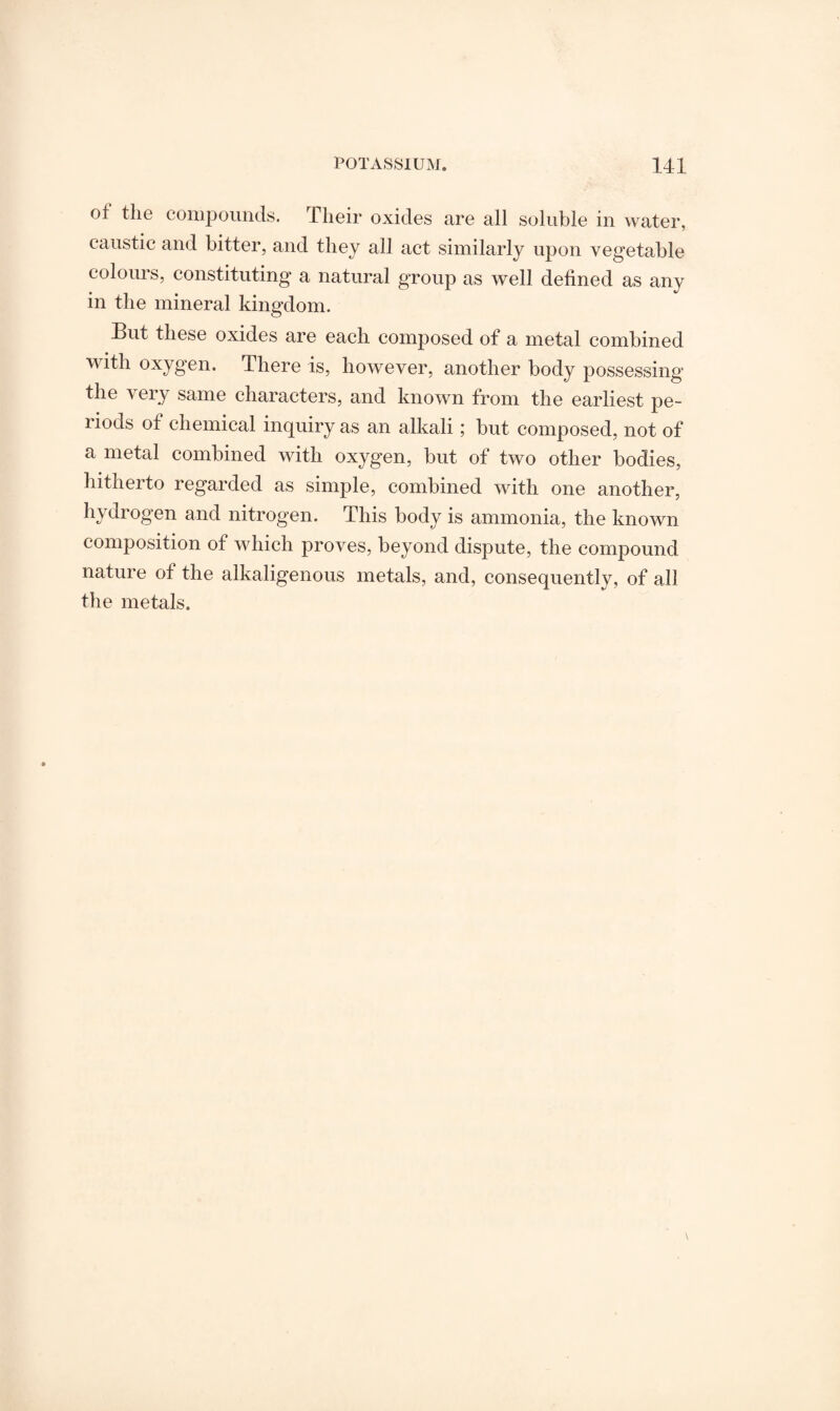 of the compounds. Their oxides are all soluble in water, caustic and bitter, and they all act similarly upon vegetable colours, constituting a natural group as well defined as any in the mineral kingdom. But these oxides are each composed of a metal combined with oxygen. There is, however, another body possessing the very same characters, and known from the earliest pe¬ riods of chemical inquiry as an alkali; but composed, not of a metal combined with oxygen, but of two other bodies, hitherto regarded as simple, combined with one another, hydrogen and nitrogen. This body is ammonia, the known composition of which proves, beyond dispute, the compound nature of the alkaligenous metals, and, consequently, of all the metals.