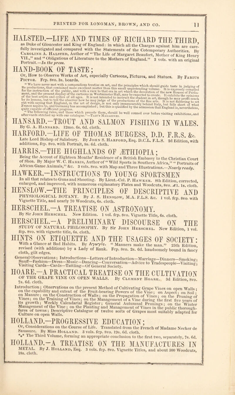 IIALSTED.—LIFE AND TIMES OF RICHARD THE THIRD as Duke of Gloucester and King of England: in which all the Charges against him are care’ fully investigated and compared with the Statements of the Cotemporary Authorities By Caroline A. Halsted, Author of “ The Life of Margaret Beaufort, Mother of King Henry VII.,” and “ Obligations of Literature to the Mothers of England.” 2 vols. with an original Portrait.—In the press. HAND-BOOK OF TASTE; By Fabius Or, How to Observe Works of Art, especially Cartoons, Pictures, and Statues. Pictor. Fcp. 8vo. 3s. boards. “ We have never met with a compendious treatise on art, and the principles which should sraide taste in iud°-in- of its productions that contained more excellent matter than this small unpretending volume It is expressly compfled for the instruction of the public and with a view to that era in art which the decoration of the new Houses^f plriil a^etpreesen dlTay °fth}? cart00D-S w Westminster Hall, may be expected to create. It exhibits the opinions of the best artists and critics of all ages. It is not intended to instruct the student in art, though he mav profit much by its lessons, but to tell the observer how he may judge of the productions of the fine arts. It is not flattering to set out with saying that England, m the art of design, is not only immeasurably behind Italy, but falls short ol what *ccomP1“1“d • b“‘ th“ “ bJ **1 England is, nevertheless, HANSARD.-TROUT AND SALMON FISHING IN WALES. By G. A. Hansard. 12mo. 6s. 6d. cloth. HARFORD.—LIFE OF THOMAS BURGESS, D.D. F.R.S. fc. Late Lord Bishop of Salisbury. By John S. Harford, Esq. D.C.L. F.L.S. 2d Edition, with additions, fcp. 8vo. with Portrait, 8s. 6d. cloth. HARRIS.—THE HIGHLANDS OE ETHIOPIA; Being the Accout of Eighteen Months’ Residence of a British Embassy to the Christian Court of fehoa. By Major W. C. Harris, Author of “Wild Sports in Southern Africa,” “ Portraits of Afi ican Game Animals,” &c. 3 vols. 8vo. with Map and Three Illustrations.—Nearly ready. HAWKER-INSTRUCTIONS TO YOUNG SPORTSMEN In all that relates to Guns and Shooting. By Lieut.-Col. P. Hawker. 8tli Edition, corrected enlarged, and improved, with numerous explanatory Plates and Woodcuts, 8vo is cloth' HENSLOW.—THE PRINCIPLES OF DESCRIPTIVE AND PHYSIOLOGICAL BOTANY. By J. S. Henslow, M.A. F.L.S. &c. 1 vol. fcp 8vo with Vignette Title, and nearly 70 Woodcuts, 6s. cloth. P' HERSCHEL.—A TREATISE ON ASTRONOMY. By Sir John Herschel. New Edition. 1 vol. fcp. 8vo. Vignette Title, 6s cloth HERSCHEL.-A PRELIMINARY DISCOURSE ON THE STUDY OF NATURAL PHILOSOPHY. By Sir John Herschel. New Edition 1 vol fcp. 8vo. with vignette title, 6s. cloth. HINTS ON ETIQUETTE AND THE USAGES OF SOCIETY: With a Gla.nce at Bad Habits. By Aycvyos. “Manners make the man.” 25th Edition levised (with additions) by a Lady of Rank. Fcp. 8vo. 2s. 6d. handsomely bound in fancy cloth, gilt edges. General Observations; Introductions-Letters of Introduction—Marriage— Dinners—Smokin«- *» Tr.de^ple-vwti.5; HOARE.-A PRACTICAL TREATISE ON THE CULTIVATION By Clement Hoare. 3d Edition, 8vo. OF THE GRAPE VINE ON OPEN WALLS. 7s. 6d. cloth. Introduction ; Observations on the present Method of Cultivating Grape Vines on open Walls • on the capability and extent of the Fruit-bearing Powers of the Vine; on Aspect: on Soil • on Manure; on the Construction of Walls ; on the Propagation of Vines ; on the Pruning of Vines; on the Training of Vines; on the Management of a Vine during the first five years of its growth; Weekly Calendarial Register; General Autumnal Primings; on the Winter Management of the Vine ; on the Planting and Management of Vines in the public thorou»-h- feres of towns ; Descriptive Catalogue of twelve sorts of Grapes most suitably adapted for Culture on open Walls. J F HOLLAND-PROGRESSIVE EDUCATION; Or, Considerations on the Course of Life. Translated from the French of Madame Necker de Saussure. By Miss Holland. 3 vols. fcp. 8vo. 19s. 6d. cloth. ** The Third A olume, forming an appropriate conclusion to the first two, separately, 7s. 6d. HOLLAND.-A TREATISE ON THE MANUFACTURES IN METAL. By J. Holland, Esq. 3 vols. fcp. 8vo. Vignette Titles, and about 300 Woodcuts, 18s. cloth.