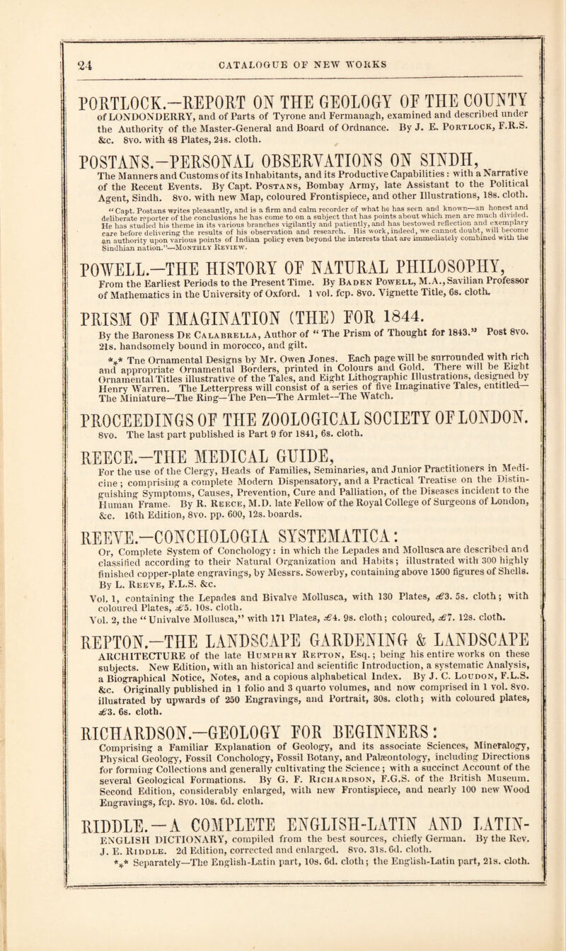 of LONDONDERRY, and of Parts of Tyrone and Fermanagh, examined and described under the Authority of the Master-General and Board of Ordnance. By J. E. Portlock, F.R.S. &c. 8vo. with 48 Plates, 24s. cloth. POSTANS.-PERSONAL ORSERVATIONS ON SINDH, The Manners and Customs of its Inhabitants, and its Productive Capabilities : with a Narrative of the Recent Events. By Capt. Postans, Bombay Army, late Assistant to the Political Agent, Sindh. 8vo. with new Map, coloured Frontispiece, and other Illustrations, 18s. cloth. “Capt. Postans writes pleasantly, and is a firm and calm recorder of what he has seen and known—an honest and deliberate reporter of the conclusions he has come to on a subject that has points about which men are much divided. He has studied his theme in its various branches vigilantly and patiently, and has bestowed reflection and exemplary care before delivering the results of his observation and research. His work, indeed, we cannot doubt, will become an authority upon various points of Indian policy even beyond the interests that are immediately combined with the Sindhian nation.”—Monthly Review. POWELL.-THE HISTORY OF NATURAL PHILOSOPHY, From the Earliest Periods to the Present Time. By Baden Powell, M.A., Savilian Professor of Mathematics in the University of Oxford. 1 vol. fcp. 8vo. Vignette Title, 6s. cloth, PRISM OF IMAGINATION (THE) FOR 1844. By the Baroness De Calabrella, Author of “ The Prism of Thought for 1843.” Post 8vo. 2ls. handsomely bound in morocco, and gilt. *** Tne Ornamental Designs by Mr. Owen Jones. Each page will be surrounded with rich and appropriate Ornamental Borders, printed in Colours and Gold. There will be Ei^ht Ornamental Titles illustrative of the Tales, and Eight Lithographic Illustrations, designed by Henry Warren. The Letterpress will consist of a series of five Imaginative Tales, entitled The Miniature—The Ring—The Pen—The Armlet—The Watch. PROCEEDINGS OF THE ZOOLOGICAL SOCIETY OE LONDON. 8vo. The last part published is Part 9 for 1841, 6s. cloth. REECE.—THE MEDICAL GUIDE, For the use of the Clergy, Heads of Families, Seminaries, and Junior Practitioners in Medi¬ cine ; comprising a complete Modern Dispensatory, and a Practical Treatise on the Distin¬ guishing Symptoms, Causes, Prevention, Cure and Palliation, of the Diseases incident to the Human Frame. By R. Reece, M.D. late Fellow of the Royal College of Surgeons of London, &c. 16th Edition, 8vo. pp. 600, 12s. boards. REEVE.—CONCHOLOGIA SYSTEMATICA: Or, Complete System of Concliology: in which the Lepades and Mollusca are described and classified according to their Natural Organization and Habits; illustrated with 300 highly finished copper-plate engravings, by Messrs. Sowerby, containing above 1500 figures of Shells. By L. Reeve, F.L.S. &c. Vol, 1, containing the Lepades and Bivalve Mollusca, with 130 Plates, ^3. 5s. cloth; with coloured Plates, 10s. cloth. Vol. 2, the “Univalve Mollusca,” with 171 Plates, ^4. 9s. cloth; coloured, £1. 12s. cloth. REPT0N.-THE LANDSCAPE GARDENING & LANDSCAPE ARCHITECTURE of the late Humphry Repton, Esq.; being his entire works on these subjects. New Edition, with an historical and scientific Introduction, a systematic Analysis, a Biographical Notice, Notes, and a copious alphabetical Index. By J. C. Loudon, F.L.S. &c. Originally published in 1 folio and 3 quarto volumes, and now comprised in 1 vol. 8vo. illustrated by upwards of 250 Engravings, and Portrait, 30s. cloth; with coloured plates, .s£3. 6s. cloth. RICHARDS0N.-GE0L0GY E0R BEGINNERS: Comprising a Familiar Explanation of Geology, and its associate Sciences, Mineralogy, Physical Geology, Fossil Conchology, Fossil Botany, and Palaeontology, including Directions for forming Collections and generally cultivating the Science ; with a succinct Account of the several Geological Formations. By G. F. Richardson, F.G.S. of the British Museum. Second Edition, considerably enlarged, with new Frontispiece, and nearly 100 new Wood Engravings, fcp. 8vo. 10s. 6d. cloth. RIDDLE.—A COMPLETE ENGLISH-LATIN AND LATIN- ENGLISH DICTIONARY, compiled from the best sources, chiefly German. By the Rev. J. E. Riddle. 2d Edition, corrected and enlarged. 8vo. 31s. 6d. cloth. *** Separately—The Englisli-Latin part, 10s. 6d. cloth; the Englisli-Latin paid, 21s. cloth.