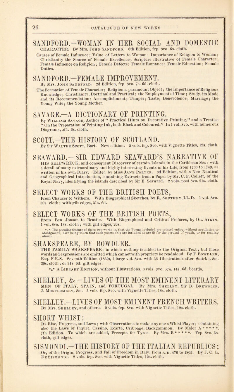SANDFORD.-WOMAN IN HER SOCIAL AND DOMESTIC | CHARACTER. By Mrs. John Sandford. 6th Edition, fcp. 8vo. 6s. cloth. Causes of Female Influence; Value of Letters to Woman ; Importance of Religion to Woman ; Christianity the Source of Female Excellence; Scripture illustrative of Female Character; Female Influence on Religion ; Female Defects; Female Romance; Female Education ; Female Duties. » SAND FORD-FEMALE IMPROVEMENT. By Mrs. John Sandford. 2d Edition, fcp. 8vo. 7s. 6d. cloth. The Formation of Female Character; Religion a paramount Object; the Importance of Religious Knowledge; Christianity, Doctrinal and Practical; the Employment of Time; Study, its Mode and its Recommendation; Accomplishment; Temper; Taste; Benevolence; Marriage; the Young Wife; the Young Mother. ! SAVAGE.—A DICTIONARY OF PRINTING. By William Savage, Author of “ Practical Hints on Decorative Printing,” and a Treatise “ On the Preparation of Printing Ink, both Black and Coloured. ” In 1 vol. 8vo. with numerous Diagrams, ^T. 6s. cloth. SCOTT.—THE HISTORY OF SCOTLAND. By Sir Walter Scott, Bart. New edition. 2 vols. fcp. 8vo. with Vignette Titles, 12s. cloth. ' SEAWARD.-SIR EDWARD SEAWARD’S NARRATIVE OF HIS SHIPWRECK, and consequent Discovery of certain Islands in the Caribbean Sea: with a detail of many extraordinary and highly interesting Events in his Life, from 1733 to 1749, as written in his own Diary. Edited by Miss Jane Porter. 3d Edition, with a New Nautical and Geographical Introduction, containing Extracts from a Paper by Mr. C. F. Collett, of the Royal Navy, identifying the islands described by Sir E. Seaward. 2 vols. post 8vo. 21s. cloth. SELECT WORKS OF THE BRITISH POETS, j From Chaucer to Withers. With Biographical Sketches, by R. Southey, LL.D. 1 vol. 8vo. 30s. cloth; with gilt edges, 31s. 6d. SELECT WORKS OF THE BRITISH POETS, From Ben Jonson to Beattie. With Biographical and Critical Prefaces, by Dr. Aikin. 1 vol. 8vo. 18s. cloth ; with gilt edges, 20s. The peculiar feature of these two works is, that the Poems included are printed entire, without mutilation or abridgment; care being taken that such poems only are included as are fit for the perusal of youth, or for reading aloud. ! SHAKSPEARE, BY BOWDLER. THE FAMILY SHAKSPEARE; in which nothing is added to the Original Text; but those words and expressions are omitted which cannot with propriety be readaloud. ByT Bowdler, Esq. F.R.S. Seventh Edition (1839), 1 large vol. 8vo. with 36 Illustrations after Smirke, &c. 30s. cloth ; or 31s. 6d. gilt edges. ! *** A Library Edition, without Illustrations, 8 vols. 8vo. ^4. 14s. 6d. boards. j ' SHELLEY, &c.~ LIVES OF THE MOST EMINENT LITERARY ! MEN OF ITALY, SPAIN, and PORTUGAL. By Mrs. Shelley, Sir D. Brewster, J. Montgomery, &c. 3 vols. fcp. 8vo. with Vignette Titles, 18s. cloth. SHELLEY—LIVES OF MOST EMINENT FRENCH WRITERS. ! By Mrs. Shelley, and others. 2 vols. fcp. 8vo. with Vignette Titles, 12s. cloth. I : ji SHORT WHIST: Its Rise, Progress, and Laws; with Observations to make any one a Whist Player; containing also the Laws of Piquet, Cassino, Ecartfi, Cribbage, Backgammon. By Major A * * * * *. 7th Edition. To which are added, Precepts for Tyros. By Mrs. B * * * * *. Fcp. 8vo. 3s cloth, gilt edges. SISMONDL—THE HISTORY OF THE ITALIAN REPUBLICS; Or, of the Origin, Progress, and Fall of Freedom in Italy, from a.d. 476 to 1805. By J. C. L. De Sismondi. 2 vols. fcp. 8vo. with Vignette Titles, 12s. cloth.