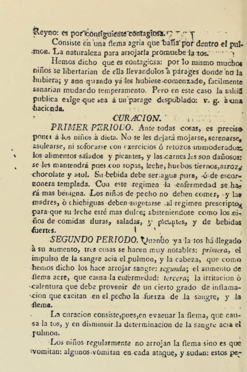 ^eyno; es pot^ór^giiíétítóT!»nTagiDSír.9 ^  y Consiste ¿n ona flema agria que t)ana'p'ord-otro el pul- .moH. ILa naturaleza para arrojarla promuebe latos;' ' » Hemos dicho que es conDgicsa: por lo mismo mucboi ñiños se libertarian de ella llevándolos a párages donde no la hubiera; y atin quando yá les hubiese-Gomenzad©, fácilmente sanarían mudando temperamento. Pero en este caso la saliifl publica exige ^ucíca á un para ge de^üblado; v. g. átin» hacienda. • ' CURACION.' i.;-. . PRIMER PERIODO. Ante todas cosas, es precisa ponci á <k»s niños -a dieta. No se les dejará mojarse, serenarse, asolearse, ni sofocarse ton fxercicios ó retozos immoderadoe, los alimentos salados y picantes, y lascarnes JeS son dañosos: se les mantendrá pues con sopas, leche, huebos tiernos,atroz/ -chocolate y atol. Sti-bebida debe ser.agua pura, -ó-de escor- zonera templada. Con este regimen la enfermedad se ha* tá mas béítígna. XíOS niños de pecho no deben comer, >y lat madres, o chichiguas deben-suge-tarse .al regimen prescripte^ para que su leche esté mas dulce; absteniéndose como los ni- «03 de comidas duras, saladas, y píCu^tcs, y de bebidas hiertes. I ' . SEGUNDO PERIODO. Xjiuniío ya la tos háillegado -a su aumento, tres cosas se hachen muy notables: primerUy d impulso de la sangre acia el pulmón, y la cabeza, que como hemos dicho los hace arrojar sangre: segunda^ el aiinnenio de flema acre, que caúsa la eníérmedad: tercera; la irritación 6 -calentura que debe provenir de un cierto grado de inflama- •cion que excitan .en el pecho la .fueiza de la sangre, y la ilema. La curación consistcpucs^cn evacuar la flema, que cau- sa la tus, y en dibniinuir.la determinación de la sangre acia el pulmón. •Los niños regularmente no arrojan la flema sino es que 'Vomitan: algunos-vOmitan en cada ataque, y sudan; estos pcp