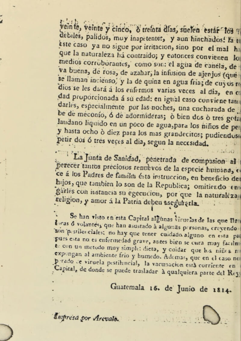 vemté^ yéínf® y cinco, treíútt áfas^ saeíeo >sfár-fé§ uebiles, pálidos, muy inapctenier, y aun hincf , . , muy inaprtemer, y aun hmchadósf 'h'tij este caso ya no sigue por irritación, sino por el'mai h.i| que la naturaleza hi contraído; y entonces convienen Ico tnedios corrobóranies, como son: el agiia *de cahéla, de ‘| va buena, dé rosa, de azahar;la infusión de ajenjos (áiié‘| *e llaman ¡ncíénso; y h de quina en agua fríaj'de cuyos n, Oíos se les dmá á los enfermos varias veces al día, en crl ,dad proporcionada á su edad: en igual caso conviene taiiij oarles, especialmente por ¡as noches, una cocharada de I be de meconío, ó dé adormideras; 6 bien dos ó tres gotii Jaiidano liquido en un poco de agua,para los niños de per, ^y hasta ocho 6 diez para los mas grandeciios; pudiéndose, ^tir dos ó trés veets al dia, según la necesidad. . I ? • 1 ' • _ j. ■ .y\. ^ ‘ ^Junta desanidad,-penetrada de compasión-al: perecer tantos preciosos renuevos de la especie humana, < ce a los Padres de famílm é^ia irstriiccion, en benefkto 'de Unibien lo son de la República; omitier.do em garles con instancia su egecuc’ioii, por que la natufakzai religión, y amor á la Patria deben iiseguV^rla. i I '. / V. • Se han „5to «n esta Capital al|hnas íirueíasáe la. qne tía »-n p.sr.W.,cules; nohayqtie tener cuKiaaa alguno en e'.ta ni pues esta no es e.,fer,nejad grave, antes bien se era ntuy far.ln c„n un .netodo muy snnph; dieta, y cuidar que h-s niú. s r. e pengan at anuiente fr,o y húmedo. Ad<ma=, que en .1 .aso n< 'Car. r°l á*j**'a^ pcstikiinal, la vacunación esti corriente tn >ap«al, de donde se puede trasladar i qualquiera parle dtl Kvj Guatemala ts. de'Junio de 1Í14. ifii^resá ^or Arevalé,, O