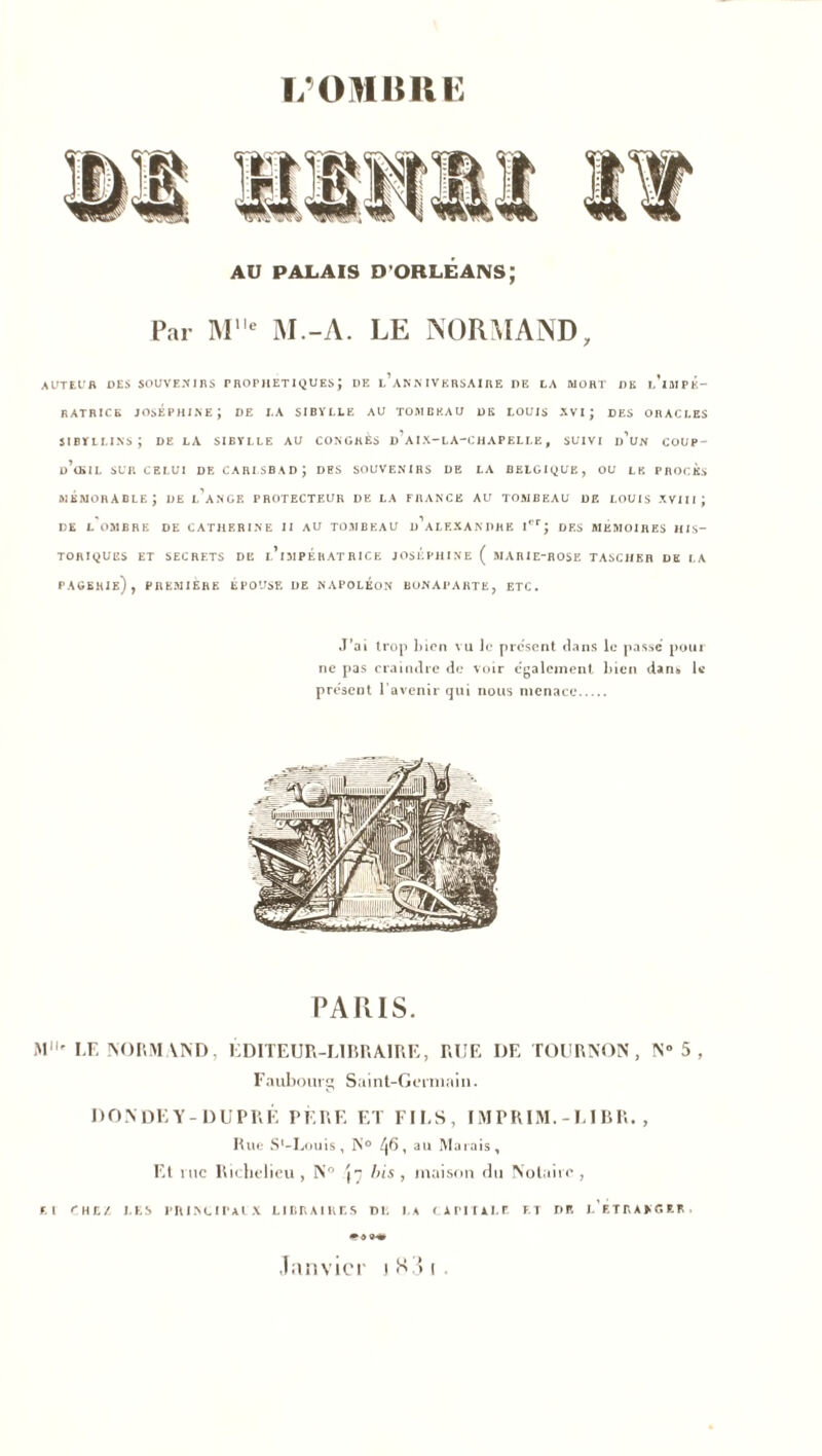 AU PALAIS D'ORLÉANS; Par Me M.-A. LE NORMAND, AUTEUR DES SOUVENIRS r ROT H ET IQ UES J DE l’aNN IVERSAIRE DE LA MORT DK l’iMPK- RATRICE JOSÉPHINE; DE I.A SIBYLLE AU TOMBEAU DE LOUIS XVI ; DES ORACLES sibyllins; de la sibylle au congrès d’aix-la-chapelle, suivi d’un coup- d’œil sur celui de carlsbad; des souvenirs DE LA BELGIQUE, ou le procès MÉMORABLE; DE l’ange PROTECTEUR DE LA FRANCE AU TOMBEAU DE LOUIS XVIII J DE L OMBRE DE CATHERINE II AU TOMBEAU D ALEXANDRE Ier; DES MEMOIRES HIS- TORIQUES ET SECRETS DE l’iMPERATRICE JOSEPHINE ( MARIE-ROSE TASCHER DE LA PAGERIe) , PREMIERE EPOUSE DE NAPOLEON BONAPARTE, ETC. J’ai trop bien vu le présent dans le passe pour ne pas craindre de voir egalement bien dans U présent l’avenir qui nous menace PARIS. M' IÆ NORMAND, ÉDITEUR-LIBRAIRE, RUE DE TOURNON, N” 5 , Faubourg Saint-Germain. DONDEY-DUPRÉ PERE ET FILS, IMPRIM.-LIBR., Bue S*-Louis, N° ^6, au Marais, Et me Richelieu, N° {7 bis, maison du Notaire, El CHEZ LES PRINCIPAL X LIBRAIRES DR LA CAPITALE F. T DE L’ETRANGER • Janvier iH3i.