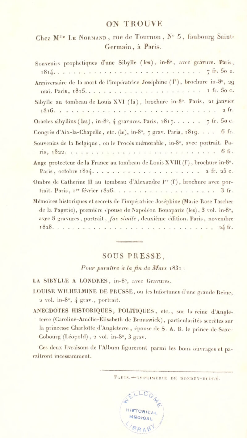 ON TROUVE Chez Mlle Le Normand, rue de Tournon , N 5, faubourg Sninl- Germain, à Paris. Souvenirs prophétiques d’nnc Sibylle (les), in-8°, avec gravure. Paris, 18x4 7 fr. 5o c. Anniversaire de la mort de l'impératrice Joséphine (P), brochure in-8°, 29 mai. Paris, i8i5 1 l'r. 5o c. Sibylle au tombeau de Louis XVI (la), brochure in-8°. Paris, 2t janvier 1816 2 fr. Oracles sibyllins ( les) , in-8°, 4 gravures. Paris, 1817 7 fr. Soc. Congrès d’Aix-la-Chapelle, etc. (le), in-8, 7 grav. Paris, 1819. ... 6 fr. Souvenirs de la Belgique , ou le Procès mémorable, in-8°, avec portrait. Pa- ris, 1822 6 !r. Ange protecteur de la France au tombeau de Louis XVIII (P) , brochure in-8°. Paris, octobre 1824 2 fr. 25 c. Ombre de Catherine II au tombeau d’Alexandre Ier (P) , brochure avec por- trait. Paris, ier février 1826 3 fr. Mémoires historiques et secrets de l’impératrice Joséphine (Marie-Rose Tascher de la Pagerie), première épouse de Napoléon Bonaparte (les), 3 vol. in-8, av.ee 8 gravures, portrait, far si mile, deuxième édition. Paris, novembre 1828. . . 24 fr. SOUS PRESSE, Pour paraître, à la fin de Mars i83i : LA SIBYLLE A LONDRES, in-8°, avec Gravures. LOUISE WILHELMINE DE PRUSSE, ou les Infortunes d'une grande Reine, 2 vol. in-8°, 4 grav., portrait. ANECDOTES HISTORIQUES, POLITIQUES, etc., sur la reine d’Angle- terre (Caroline-Amélie-Elisabeth de Brunswick), particularités secrètes sur la princesse Charlotte d’Angleterre, épouse de S. A. R. le prince de Saxe- Cobourg (Léopold), 2 vol. in-8°, 3 grav. Ces deux livraisons de l’Album figureront parmi les bons ouvrages et pa- raîtront incessamment. P • r. is. — iMPT.iMF.iwE nr. iioMm-m iT.i H‘rron,c al I