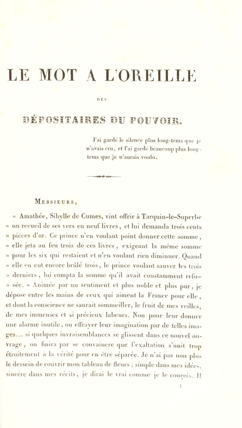 LE MOT A L’OREILLE DES DEPOSITAIRES DU POUVOIR. J'ai garde le silence plus long-tems que je n’avais cru, et l’ai garde beaucoup plus long- tems que je n’aurais voulu. Messieurs, « Amathée, Sibylle de Cumes, vint offrir à Tarquin-le-Superbe » un recueil de ses vers en neuf livres, et lui demanda trois cents » pièces d’or. Ce prince n’en voulant point donner cette somme, » elle jeta au feu trois de ces livres , exigeant la même somme » pour les six qui restaient et n’en voulant rien diminuer. Quand » elle en eut encore brûlé trois, le prince voulant sauver les trois » derniers, lui compta la somme qu’il avait constamment refu- » sée. » Animée par un sentiment et plus noble et plus pur, je dépose entre les mains de ceux qui aiment la France pour elle, et dont la conscience ne saurait sommeiller, le fruit de mes veilles, de mes immenses et si précieux labeurs. Non pour leur donner une alarme inutile, ou effrayer leur imagination par de telles ima- ges... si quelques invraisemblances se glissent dans ce nouvel ou- vrage , on finira par se convaincre que l’exaltation s’unit trop étroitement à la vérité pour en être séparée. Je n’ai pas non pins le dessein de couvrir mon tableau de fleurs ; simple dans mes idées, sincère dans mes récits, je dirai le vrai comme je le coneois. Il