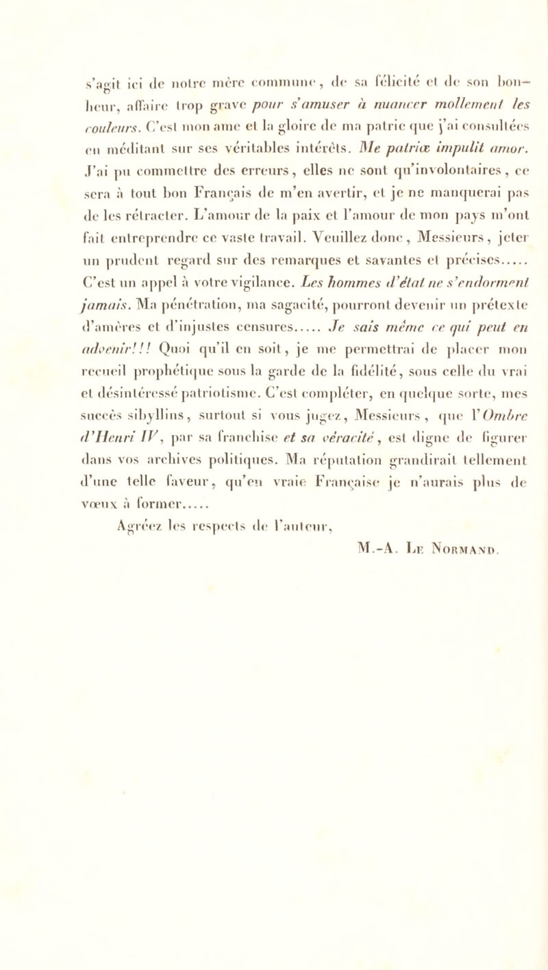 s’ijo'.it ici de noire mère commune, de sa félicité et de son l>on— heur, affaire trop grave pour s'amuser à nuancer mollrme.nl /es couleurs. C’esl mon ame el la gloire de ma patrie que j’ai consultées en méditant sur scs véritables intérêts, /l/e patriet impulit ar/ior. J’ai pu commettre des erreurs, elles ne sont qu’involontaires, ce sera à tout bon Français de m’en avertir, et je ne manquerai pas de les rétracter. L’amour de la paix et l’amour de mon pays m’ont fait entreprendre ce vaste travail. Veuillez donc, Messieurs, jeter un prudent regard sur des remarques et savantes et précises C’est un appel à votre vigilance. Les hommes d'état ne s'endorment jamais. Ma pénétration, ma sagacité, pourront devenir un prétexte d’amères et d’injustes censures Je sais même ce. qui peut en advenir!!! Quoi qu’il en soit, je me permettrai de placer mon recueil prophétique sous la garde de la fidélité, sous celle du vrai et désintéressé patriotisme. C’est compléter, en quelque sorte, mes succès sibyllins, surtout si vous jugez, Messieurs , que l'Ombre d’Ilenri IV, par sa franchise et sa véracité, est digne de figurer dans vos archives politiques. Ma réputation grandirait tellement d’une telle faveur, qu’en vraie Française je n’aurais plus de vœux à former Agréez les respects de l’auteur. M.-A. 1 jF. Normand.