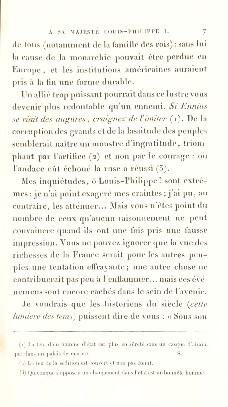 (U* tous (notamment <lo la famille des rois) : sans lui la cause de la monarchie pouvait être perdue eu Europe , et les institutions américaines auraient pris h la fin une forme durable. Un allié trop puissant pourrait dans ce lustre vous devenir plus redoutable qu’un ennemi. Si Ennius se riait des augures , craignez- de Vimiter (i). De la corruption des grands et de la lassitude des peuples semblerait naître un monstre d’ingratitude, triom pliant par l’artifice (2) et non par le courage : oii l’audace eût échoué la ruse a réussi (5). Mes inquiétudes, ô Louis-Philippe! sont extrê- mes: je 11’ai point exagéré mes craintes ; j’ai pu, au contraire, les atténuer... Mais vous n’êles point du nombre de ceux qu’aucun raisonnement ne peut convaincre quand ils ont une fois pris une fausse impression. Vous ne pouvez ignorer que la vue des richesses de la France serait pour les autres peu- ples une tentation effrayante; une autre chose 11e contribuerait pas peu à l’enflammer... mais ces évé- nemens sont encore cachés dans le sein de l’avenir. Je voudrais que Jes historiens du siècle (cette lumière des teins) puissent dire de vous : « Sous son (1) La tète d’un homme d’état est plus en sûreté sous un casque d'airain que dans un palais de marbre. S. (•r) Le feu de la sédition est couvert et non pas éteint. (1) Ouiconque s’oppose à un changement dans l’état est un honnête homme.