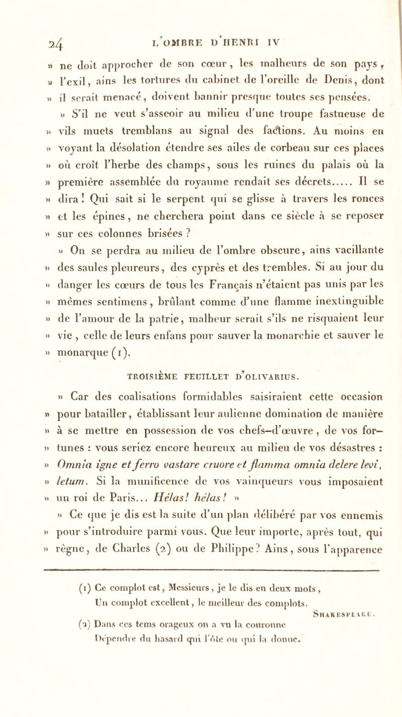 l’ombre o’iIENRr IV » ne doit approcher de son cœur, les malheurs de son pays , » l’exil, ains les tortures du cabinet de l’oreille de Denis, dont » il serait menacé, doivent bannir presque toutes ses pensées. » S’il ne veut s’asseoir au milieu d’une troupe fastueuse de » vils muets tremblans au signal des fadtions. Au moins en » voyant la désolation étendre ses ailes de corbeau sur ces places » où croît l’herbe des champs, sous les ruines du palais où la » première assemblée du royaume rendait ses décrets Il se » dira ! Qui sait si le serpent qui se glisse à travers les ronces » et les épines, ne cherchera point dans ce siècle à se reposer » sur ces colonnes brisées ? » On se perdra au milieu de l’ombre obscure, ains vacillante » des saules pleureurs, des cyprès et des trembles. Si au jour du » danger les cœurs de tous les Français n’étaient pas unis par les » mêmes sentimens, brûlant comme d’une flamme inextinguible » de l’amour de la patrie, malheur serait s’ils ne risquaient leur » vie , celle de leurs enfans pour sauver la monarchie et sauver le » monarque (1). TROISIÈME FEUILLET d’oLIVARIUS. » Car des coalisations formidables saisiraient cette occasion » pour batailler, établissant leur aulienne domination de manière » à se mettre en possession de vos chefs-d’œuvre , de vos for— » tunes : vous seriez encore heureux au milieu de vos désastres : » Omnia igné et ferro vastare cruore et jlamma omnia delere levi, » letum. Si la munificence de vos vainqueurs vous imposaient » un roi de Paris... Hélas! hélas! » » Ce que je dis est la suite d’un plan délibéré par vos ennemis » pour s’introduire parmi vous. Que leur importe, après tout, qui » règne, de Charles (2) ou de Philippe? Ains, sous l’apparence (1) Ce complot est, Messieurs, je le dis en deux mots , Un complot excellent, le meilleur des complots. Shakespeare. (A Dans ces tems orageux on a vu la couronne Dépendre du hasard qui IV»te ou qui la donne.