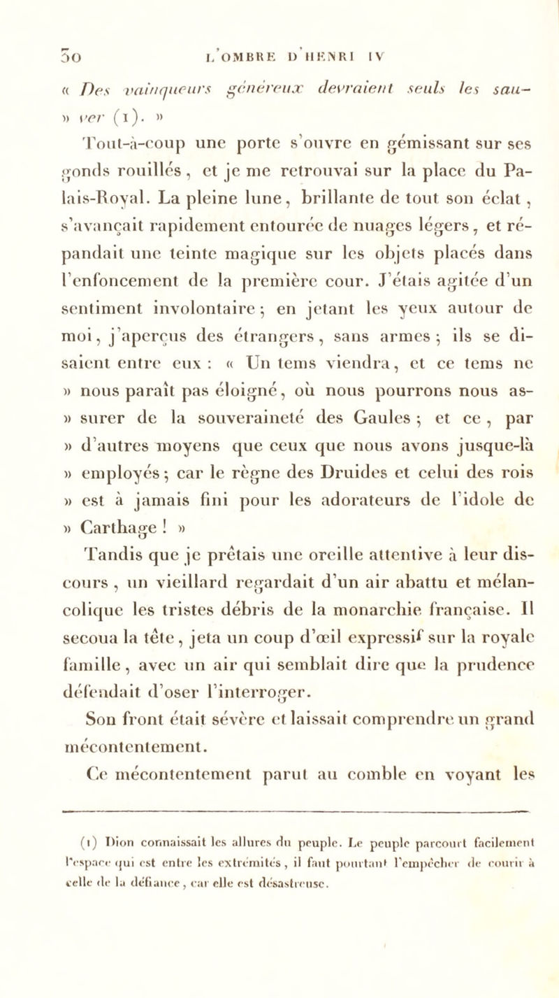 « Des vainqueurs généreux devraient seuls les sau- » i’er (i). ” Tout-à-coup une porte s’ouvre en gémissant sur ses gonds rouilles , et je me retrouvai sur la place du Pa- lais-Royal. La pleine lune, brillante de tout son éclat , s’avancait rapidement entourée de nuages légers, et ré- pandait une teinte magicpie sur les objets placés dans renfoncement de la première cour. J’étais agitée d’un sentiment involontaire ; en jetant les yeux autour de moi, j’aperçus des étrangers, sans armes; ils se di- saient entre eux: « Un teins viendra, et ce teins ne » nous parait pas éloigné, où nous pourrons nous as- » surer de la souveraineté des Gaules ; et ce, par » d’autres moyens que ceux que nous avons jusque-là » employés ; car le règne des Druides et celui des rois » est à jamais fini pour les adorateurs de l’idole de » Carthage ! » Tandis que je prêtais une oreille attentive à leur dis- cours , un vieillard regardait d’un air abattu et mélan- colique les tristes débris de la monarchie française. Il secoua la tête , jeta un coup d’œil expressif sur la royale famille, avec un air qui semblait dire que la prudence défendait d’oser l’interroger. O Son front était sévère et laissait comprendre un grand mécontentement. Ce mécontentement parut au comble en voyant les (l) I)ion connaissait les allures du peuple. Le peuple parcourt facilement l'espace «jui est entre les extrémités, il faut pourtant l'empêcher de courir à celle de la défiance, car elle est désastreuse.