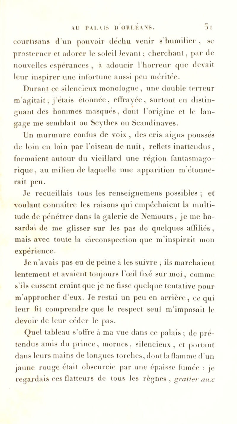 r* courtisans d un pouvoir déchu venir s humilier , se prosterner et adorer le soleil levant ; cherchant, par de nouvelles espérances , a adoucir I horreur que devait leur inspirer une infortune aussi peu méritée. Durant ce silencieux monologue, une double terreur m agitait; j'étais étonnée, effrayée, surtout en distin- guant des hommes masqués, dont l'origine et le lan- fraoe me semblait ou Scythes ou Scandinaves. J u Un murmure confus de voix , des cris aigus poussés de loin en loin par l’oiseau de nuit, reflets inattendus, formaient autour du vieillard une région fantasmago- rique, au milieu de laquelle une apparition m étonne- rait peu. Je recueillais tous les renseignemens possibles ; et voulant connaître les raisons qui empêchaient la multi- tude. de pénétrer dans la galerie de Nemours, je me ha- sardai de me glisser sur les pas de quelques affiliés, mais avec toute la circonspection que m inspirait mon expérience. Je n’avais pas eu de peine à les suivre ; ils marchaient lentement et avaient toujours l’œil lixé sur moi, comme s ils eussent craint que je ne fisse quelque tentative pour m’approcher d’eux. Je restai un peu en arrière, ce qui leur fit comprendre que le respect seul m’imposait le devoir de leur céder le pas. Quel tableau s’offre à ma vue dans ce palais ; de pré- tendus amis du prince, mornes, silencieux, et portant dans leurs mains de longues torches, dont la flamme d’un jaune rouge était obscurcie par une épaisse fumée : je regardais ces flatteurs de tous les règnes , gratter aux