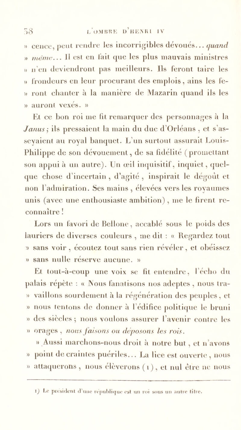 » cence, peut tendre les incorrigibles dévoués... quand » manu-... Il est en lait que les plus mauvais ministres » n en deviendront pas meilleurs. Ils feront taire les » frondeurs en leur procurant des emplois, ains les fe- » roui chanter à la manière de Mazarin quand ils les » auront vexés. » El ce bon roi me fit remarquer des personnages à la Janus ; ils pressaient la main du due d’Orléans , et s’as- seyaient au royal banquet. L’un surtout assurait Louis- Philippe de son dévouement, de sa fidélité (promettant son appui à un autre). Un œil inquisitif, inquiet, quel- que chose d’incertain , d’agité , inspirait le dégoût et non l’admiration. Ses mains , élevées vers les royaumes unis (avec une enthousiaste ambition), me le firent re- connaître ! Lors un favori de Bellone, accablé sous le poids des lauriers de diverses couleurs , me dit : « Regardez tout )> sans voir , écoutez tout sans rien révéler, et obéissez » sans nulle réserve aucune. » Et tout-à-coup une voix se fil entendre, l’écho du palais répète : « JNous fanatisons nos adeptes, nous tra- » vaillons sourdement à la régénération des peuples, et » nous tentons de donner à 1 édifice politique le bruni » des siècles 5 nous voulons assurer l’avenir contre les » orages , nous faisons ou déposons les vois. » Aussi marchons-nous droit à notre but, et n avons » point de craintes puériles... La lice est ouverte, nous » attaquerons, nous élèverons (i), et nul être ne nous l) Le président d’une république est un roi sous un autre titre.