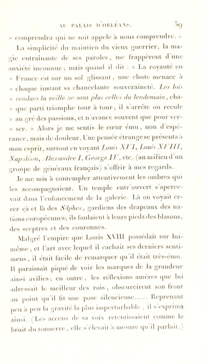 » comprendra qui no soil appole a nous comprendre. » La simplicité du maintien du vieux guerrier, la ma- jçie entraînante de ses paroles, me Irappèrcnl «I une anxiété inconnue; mais quand il du : « La royauté eu '» brance est sur un sol glissant, une chute menace à » chaque instant sa chancelante souveraineté. Les lois >» rendues la veille ne sonl plus celles du lendemain, cha- » (pie parti triomphe tour à tour, il s arrête ou recule >, au gré des passions, et n'avance souvent que pour ver- » ser. » Alors je me sentis le cœur ému , non d’espé- rance, mais de douleur. Une pensée étrange se présenta à mon esprit, surtout en voyant Louis XJ 1, Louis AI 111, Napoléon, Alexandre 1, George IV, etc. (au milieu d'un groupe de généraux français) s oflrir a mes regards. Je me mis à contempler attentivement les ombres qui les accompagnaient. Un temple entrouvert s apeice- vait dans renfoncement de la galerie. La on voyait er- rer çà et là des Silphes, gardiens des drapeaux des na- tions eu ropeennes ; ils tou latent a leurs pieds des blasons, des sceptres et des couronnes. Malgré l'empire que Louis X\ 111 possédait sur lui- mème , et l’art avec lequel il cachait ses derniers senti- mens, il était facile de remarquer qu il était très-ému Il paraissait piqué de voir les marques de la grandeur ainsi avilies; en outre, les réflexions amères que lui adressait le meilleur des rois , obscurcirent son front au point qu’il lit une pose silencieuse Reprenant peu ii peu la gravité la plus imperturbable , il s exprima ainsi (Les aceens de sa voix retentissaient comme le bruit ,hi tonnerre, elle s’élevait à mesure qu’il parlait.