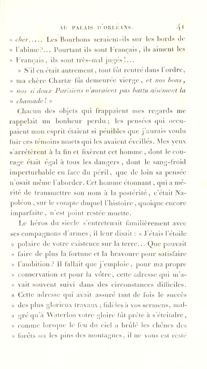 >> cher Los Rourbons seraient-ils sur los bords de « l’abîme?... Pourtant ils sont Français, ils aiment les '> Français, ils sont très-mal jugés!... » S il en était autrement, tout lût rentré dans l ordre, » ma obère Chartæ lût demeurée vierge, et. nos bons, » nos si doux Parisiens n'auraient pas battu aisément la » chamade ! » Chacun des objets qui frappaient mes regards me rappelait un bonheur perdu ; les pensées qvd occu- paient mon esprit étaient si pénibles que j’aurais voulu l'uir ces témoins muets qui les avaient éveillés. Mes yeux s'arrêtèrent à la fin et fixèrent cet homme, dont le cou- rage était égal à tous les dangers , dont le sang-froid imperturbable en face du péril, que de loin sa pensée n’osait même l’aborder. Cet homme étonnant, qui a mé- rité de transmettre son nom à la postérité , c’était Na- poléon , sur le compte duquel l’histoire , quoique encore imparfaite, n’est point restée muette. Le héros du siècle s’entretenait familièrement avec ses compagnons d’armes, il leur disait : « J’étais l’étoile » polaire de votre existence sur la terre... Que pouvait » faire de plus la fortune et la bravoure pour satisfaire » l’ambition? Il fallait que j emploie , pour ma propre » conservation et pour la votre, celle adresse qui m’a- » vait souvent suivi dans des circonstances dilliciles. » Celte adresse qui avait assuré tant de fois le succès » îles plus glorieux travaux ; fidèles a vos sermens, mal- » gré qu’à Waterloo votre .gloire lut prèle à s’éteindre, » comme lorsque le feu du ciel a brûlé les chênes des » forêts ou les pins des montagnes, il ne vous est resté