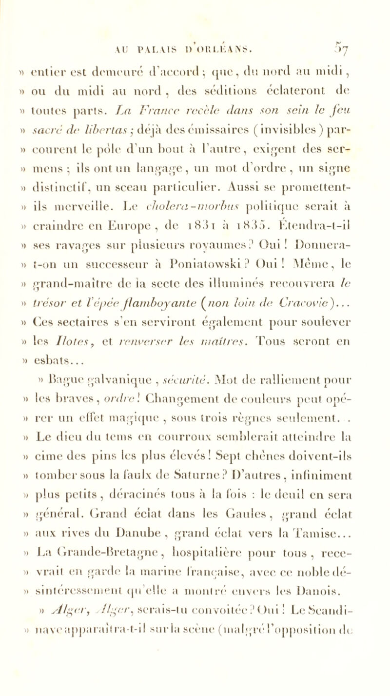 « entier est demeuré d’accord; que, du nord au midi, » ou du midi au nord , des séditions éclateront de » toutes parts. La France recèle dans son sein le Jeu « sacré de libellas ; déjà des émissaires ( invisibles) par- » courent le pôle d’un bout à l’autre, exigent des ser- » mens; ils ont un langage, un mot d’ordre, un signe » distinctif, un sceau particulier. Aussi se promeltent- » iis merveille. Le choiera-morbns politique serait à » craindre en Europe, de i<S.>i à i«Sdô. Etendra-l-ii » ses ravages sur plusieurs royaumes? Oui ! Donnera- » t-on un successeur à Poniatowski? Oui! Même, le » grand-maître de ïa secte des illuminés recouvrera le » trésor et l’épée flamboyante (non loin de Cracovle)... » Ces sectaires s en serviront également pour soulever » les Ilotes, et renverser les maîtres. Tous seront en » esbats... » Bague galvanique , sécurité. Mot de ralliement pour » les braves, ordre ! Changement de couleurs peut opé- » rer un effet magique , sous trois règnes seulement. . » Le dieu du tems en courroux semblerait atteindre la » cime des pins les plus élevés! Sept chênes doivent-ils « tomber sous la faulx de Saturne? D’autres, infiniment. D plus petits, déracinés tous à la fois : le deuil en sera » général. Grand éclat dans les Gaules, grand éclat » aux rives du Danube, grand éclat vers la Tamise... » La Grande-Bretagne, hospitalière pour tous, rece- » vrait en garde la marine française, avec ce nohledé- » smteressement qu’elle a montre envers les Danois. » si/per, .//■«/•, serais-tu convoitée ? Oui ! LeSeandi- » nave apparaît ra-t-il sur la scène (malgré l’opposition de