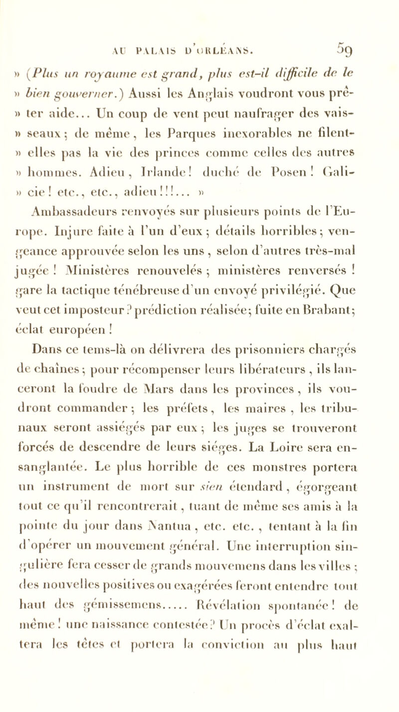 )» (Plus un royaume est grand, plus est-il difficile de le » bien gouverner.') Aussi les Anglais voudront vous prê- » ter aide... Un coup de vent peui naufrager des vais- » seaux ; de meme, les Parques inexorables ne filent- » elles pas la vie des princes comme celles des autres » hommes. Adieu, Irlande! duché de Posen ! Gali- » oie! etc., etc., adieu!!!... » Ambassadeurs renvoyés sur plusieurs points de l’Eu- rope. Injure faite à l’un d’eux; détails horribles; ven- geance approuvée selon les uns , selon d’autres très-mal jugée ! Ministères renouvelés ; ministères renversés ! gare la tactique ténébreuse d un envoyé privilégié. Que veut cet imposteur ? prédiction réalisée; fuite en Brabant; éclat européen ! Dans ce tems-là on délivrera des prisonniers chargés de chaînes; pour récompenser leurs libérateurs , ils lan- ceront la foudre de Mars dans les provinces, ils vou- dront commander; les préfets, les maires, les tribu- naux seront assiégés par eux ; les juges se trouveront forcés de descendre de leurs sièges. La Loire sera en- sanglantée. Le plus horrible de ces monstres portera un instrument de mort sur sien étendard , éfforffeant tout ce qu il rencontrerait, tuant de même ses amis à la pointe du jour dans JN'antua , etc. etc. , tentant à la lin d opérer un mouvement général. Une interruption sin- gulière fera cesser de grands mouvemens dans les villes ; des nouvelles positives ou exagérées feront entendre tout haut des gémissemens Révélation spontanée! de meme! une naissance contestée? Un procès d’éclat exal- tera les tètes et portera la conviction au plus haut