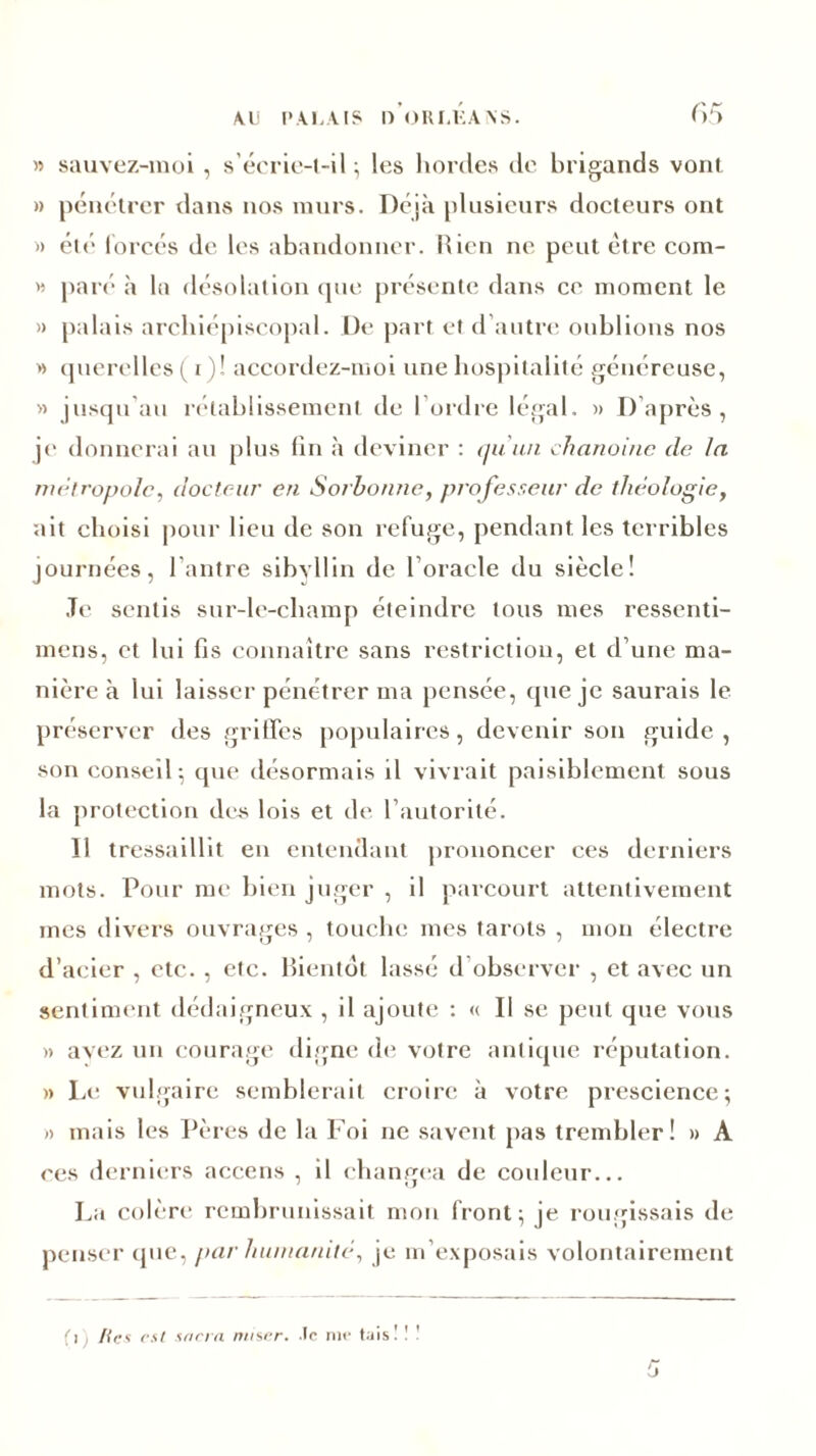 65 » sauvez-moi , s’écrie-t-il ; les hordes de brigands vont » pénétrer dans nos murs. Déjà plusieurs docteurs ont » été forcés de les abandonner. Rien ne peut être com- » paré à la désolation que présente dans ce moment le » palais archiépiscopal. De part et d’autre oublions nos » querelles ( i)! accordez-moi une hospitalité généreuse, » jusqu’au rétablissement de l’ordre légal. « D’après, je donnerai au plus fin à deviner : qu'un chanoine de la métropole, docteur en Sorbonne, professeur de théologie, ait choisi pour lieu de son refuge, pendant les terribles journées, l'antre sibyllin de l’oracle du siècle! Je sentis sur-le-champ éteindre tous mes ressenti- mens, et lui fis connaître sans restriction, et d’une ma- nière à lui laisser pénétrer ma pensée, que je saurais le préserver des grilFcs populaires, devenir son guide, son conseil; que désormais il vivrait paisiblement sous la protection des lois et de l’autorité. Il tressaillit en entendant prononcer ces derniers mots. Pour me bien juger , il parcourt attentivement mes divers ouvrages , touche mes tarots , mon électre d’acier , etc. , etc. Bientôt lassé d observer , et avec un sentiment dédaigneux , il ajoute : « Il se peut que vous » avez un courage digne de votre antique réputation. » Le vulgaire semblerait croire à votre prescience; » mais les Pères de la Foi ne savent pas trembler! » A ce s derniers accens , il changea de couleur... La colère rembrunissait mon front; je rougissais de penser que, par humanité, je m’exposais volontairement fi lies est sacra miser. .Ic me tais! ! !