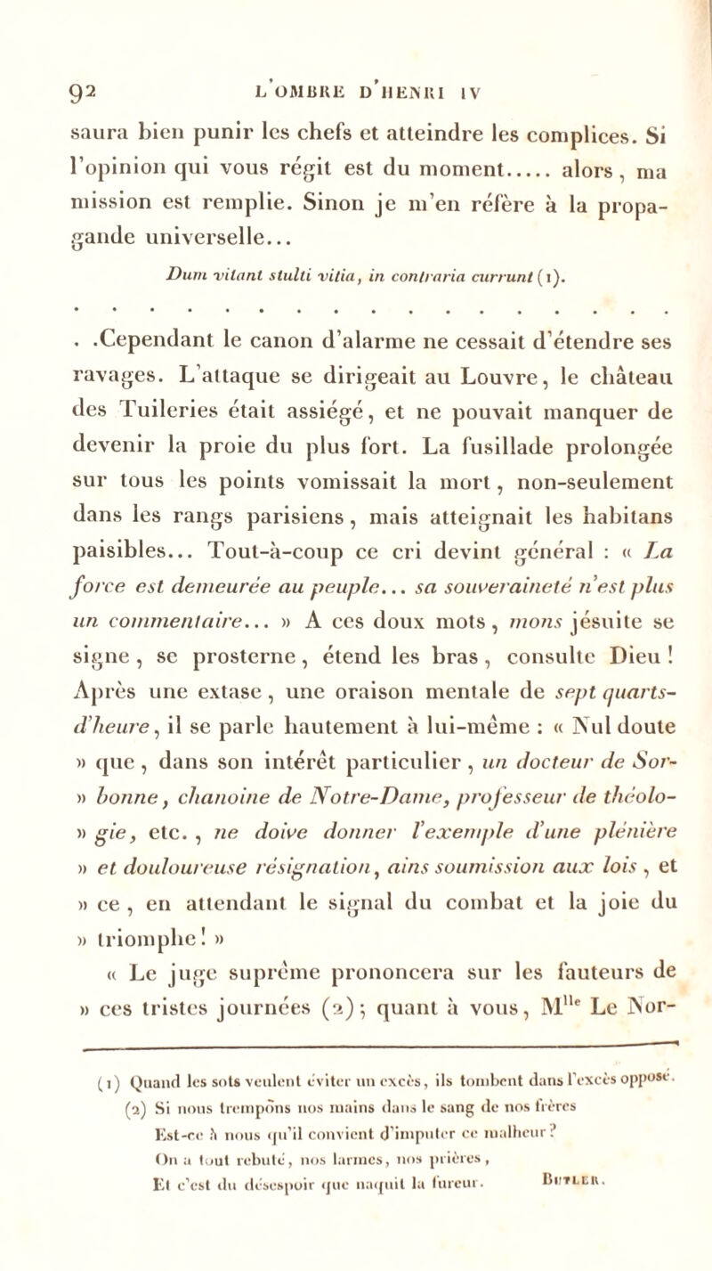 saura bien punir les chefs et atteindre les complices. Si l’opinion qui vous régit est du moment alors, ma mission est remplie. Sinon je m’en réfère à la propa- gande universelle... Dum vilanl slulti vitia, in contraria cnrrunt (i). . .Cependant le canon d’alarme ne cessait d étendre ses ravages. L’attaque se dirigeait au Louvre, le château des Tuileries était assiégé, et ne pouvait manquer de devenir la proie du plus fort. La fusillade prolongée sur tous les points vomissait la mort, non-seulement dans les rangs parisiens, mais atteignait les habitans paisibles... Tout-à-coup ce cri devint général : « La force est demeurée au peuple... sa souveraineté n'est plus un commentaire... » A ces doux mots, nions jésuite se signe , se prosterne, étend les bras, consulte Dieu ! Après une extase, une oraison mentale de sept quarts- d'heure, il se parle hautement à lui-même : « Nul doute » que , dans son intérêt particulier , un docteur de Sor- » bonne, chanoine de Notre-Dame, professeur de théolo- » gie, etc. , ne doive donner l’exemple d’une plénière » et douloureuse résignation, ai ns soumission aux lois , et » ce , en attendant le signal du combat et la joie du » triomphe! » « Le juge suprême prononcera sur les fauteurs de » ces tristes journées (a)-, quant à vous, MUe Le Nor- ( i ) Quand les sots veulent éviter un excès, ils tombent dans l’excès oppose. (2) Si nous trempons nos mains dans le sang de nos frères Est-ce h nous qu’il convient d’imputer ce malheur ? O11 a tout rebute, nos larmes, nos prières, El c’est «lu désespoir que naquit la (urcur. Biitlcu.