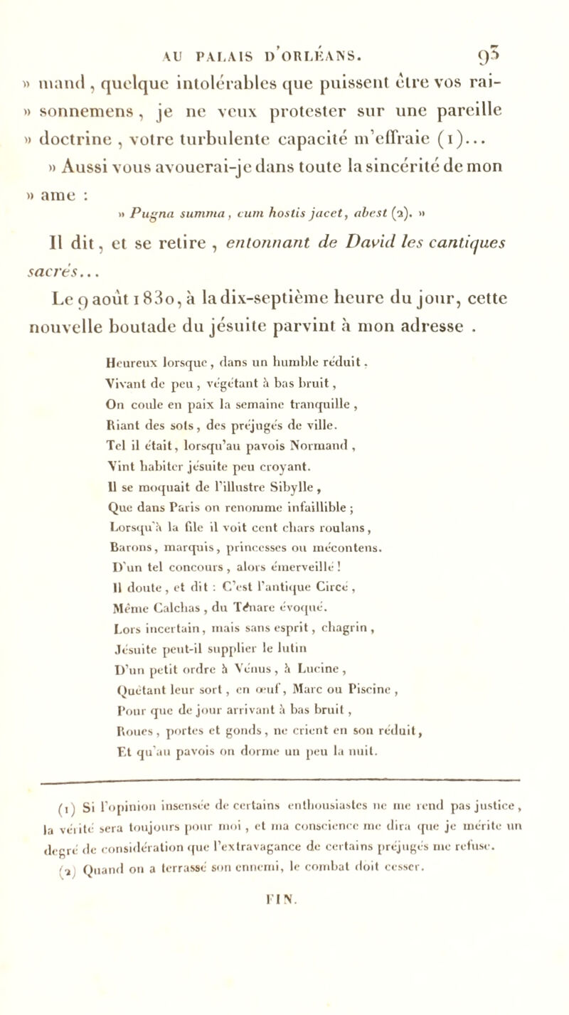 AU PALAIS D ORI.HANS. g3 w mnnd , quelque intolérables que puissent être vos rai- » sonnemens , je ne veux protester sur une pareille » doctrine , votre turbulente capacité m’effraie (i)... » Aussi vous avouerai-je dans toute la sincérité de mon » ame : » Pugna summa, cum hostis jacet, abest (2). » Il dit, et se relire , entonnant de David les cantiques sacrés... Le 9 août i 83o, à la dix-septième heure du jour, cette nouvelle boutade du jésuite parvint à mon adresse . Heureux lorsque, dans un humble réduit. Vivant de peu , végétant h bas bruit, On corde en paix la semaine tranquille , Riant des sots, des préjugés de ville. Tel il était, lorsqu’au pavois Normand , Vint habiter jésuite peu croyant. 11 se moquait de l’illustre Sibylle , Que dans Paris on renomme infaillible ; Lorsqu’à la file il voit cent chars roulans, Barons, marquis, princesses ou me:contens. D'un tel concours , alors émerveille- ! 11 doute , et dit : C’est l’antique Circé, Même Calchas , du Ténare évoqué. Lors incertain, mais sans esprit, chagrin, Jésuite peut-il supplier le lutin D’un petit ordre à Vénus , h Lucine , Quêtant leur sort, en oeuf, Marc ou Piscine , Pour que de jour arrivant à bas bruit , Roues, portes et gonds, ne crient en sou réduit, Et qu’au pavois on dorme un peu la nuit. (1) Si l’opinion insensée de certains enthousiastes 11e me rend pas justice, la vérité sera toujours pour moi , et ma conscience me dira <pie je mérite un degré de considération que l’extravagance de certains préjugés me refuse. - Quand on a terrassé son ennemi, le combat doit cesser. I IN.