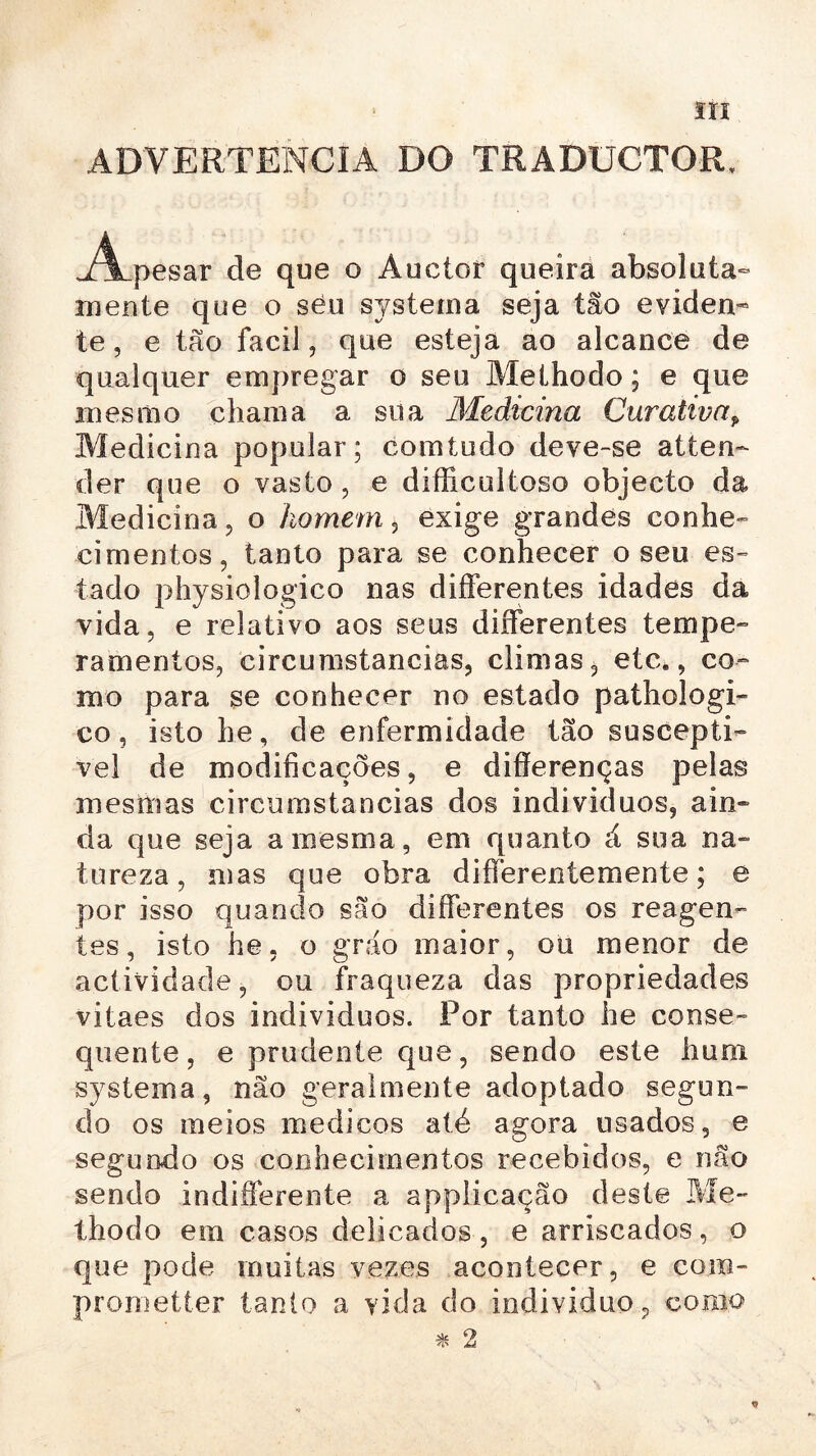 ADVERTÊNCIA DO TRADUCTOR. j^Lpesar de que o Auctor queira absoluta- mente que o seu system a seja tão eviden- te , e tão facil, que esteja ao alcance de qualquer empregar o seu Methodo; e que mesmo chama a sua Medicina Curativap Medicina popular; comtudo deve-se at ten- der que o vasto , e dífficuitoso objecto da Medicina , o homem , exige grandes conhe- cimentos, tanto para se conhecer o seu es- tado physiologico nas differentes idades da vida. e relativo aos seus differentes tempe- ramentos, circumstancias, climas, etc., co- mo para se conhecer no estado pathologi- co, isto he, de enfermidade tão susceptí- vel de modificações, e difíerenças pelas mesmas circumstancias dos indivíduos, ain- da que seja a mesma, em quanto á sua na- tureza, mas que obra differeníemente; e por isso quando são differentes os reagen- tes, isto he. o gráo maior, ou menor de actividade, ou fraqueza das propriedades vitaes dos indivíduos. Por tanto he conse- quente, e prudente que, sendo este hum systema, não geralmente adoptado segun- do os meios medicos até agora usados, e segundo os conhecimentos recebidos, e não sendo indifferente a applicação deste Me- thodo em casos delicados, e arriscados, o que pode muitas vezes acontecer, e com- prometter tanto a vida do individuo9 como * 2