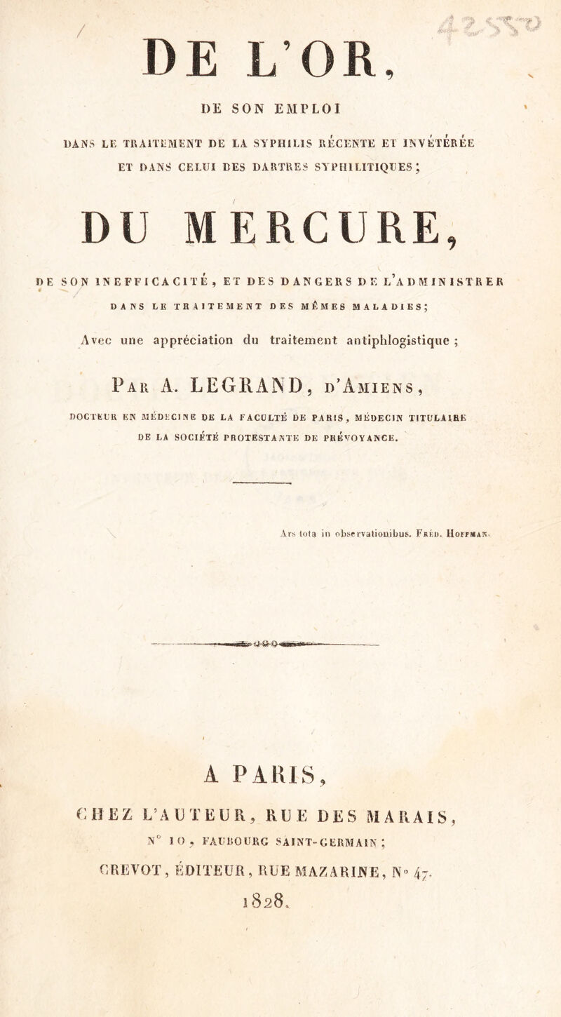 / DE L’OR, DE SON EMPLOI DANS LE TRAITEMENT DE LA SYPHILIS RECENTE ET INVÉtÉrÉe ET DANS CELUI DES DARTRES SYPHILITIQUES; DU MERCURE, DE SON INEFFICACITÉ, ET DES DANGERS DE l’aDMINISTRER DANS LE TRAITEMENT DES MÊMES MALADIES; Avec une appréciation dn traitement antiphlogistique ; Par a. LEGRAND, d’Amiens, DOCTEUR EN MÉDECINE DE LA FACULTÉ DE PARIS, MÉDECIN TITULAIRE DE LA SOCIÉTÉ PROTESTANTE DE PREVOYANCE. Ais Iota iu obsci'valiouibus. Fjiéd. Hoiïmak. A PARIS, CHEZ L’AUTEUR, RUE DES MARAIS, N'' 10 , FAUBOURG SAINT-GERMAIN ; CREVOT, ÉDITEUR, RUE MAZARINE, N» 4;- 1828,