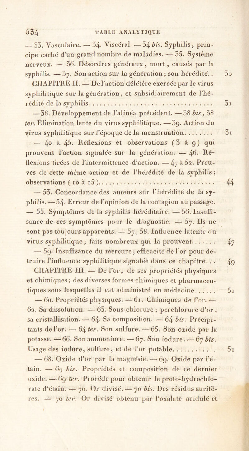 — 33. Yasculaire. — 34- Viscéral. —34 bis. Syphilis, prin- cipe caché d’un grand nombre de maladies. — 35. Système nerveux. — 36. Désordres généraux , mort, causés par la syphilis. —Sy. Son action sur la génération; son hérédité., CHAPITREII. — Del’ action délétère exercée par le virus syphilitique sur la génération, et subsidiairement de l’hé- rédité de la syphilis — 38. Développement de l’alinéa précédent. —38 bis, 38 ter. Élimination lente du virus syphilitique. —39. Action du virus syphilitique sur l’époque de la menstruation — 4^' à 45. Réflexions et observations (3 à 9) qui prouvent l’action signalée sur la génération. — ^6. Ré- flexions tirées de l’intermittence d’action. —Preu- ves de cette même action et de l’hérédité de la syphilis ; observations ( 10 à i5) — 53. Concordance des auteurs sur l’hérédité de la sy- philis. — 54. Erreur de l’opinion de la contagion au passage. 55. Symptômes de la syphilis héréditaire. — 56. Insuffi- sance de ces symptômes pour le diagnostic. — 5y. Ils ne sont pas toujours apparents. —5y, 58. Influence latente du virus syphilitique; faits nombreux qui la prouvent — 59. Insuffisance du mercure; efficacité de l’or pour dé- truire l’influence syphilitique signalée dans ce chapitre. . . CHAPITRE III. — De l’or, de ses propriétés physiques et chimiques ; des diverses formes chimiques et pharmaceu- tiques sous lesquelles il est administré en médecine — 60. Propriétés physiques. 6i. Chimiques de l’or. — 62. Sa dissolution. — 65. Sous-chlorure ; perchlorure d’or , sa cristallisation.— 64- Sa composition. — 64 bis. Précipi- tants de l’or. — 64 ter. Son sulfure. —65. Son oxide par la potasse. —66. Son ammoniure. —67. Son iodure. — 67 bis. Usage des iodure, sulfure, et de l’or potable — 68. Oxide d’or par la magnésie. —69. Oxide par l’é- tain. —• 69 bis. Propriétés et composition de ce dernier oxide.—69 ter. Procédé pour obtenir le proto-hydrochlo- rate d’étain. — 70. Or divisé. —70 bis. Des résidus aurifè- res. — 70 ter. Or divisé obtenu par l’oxalate acidulé et