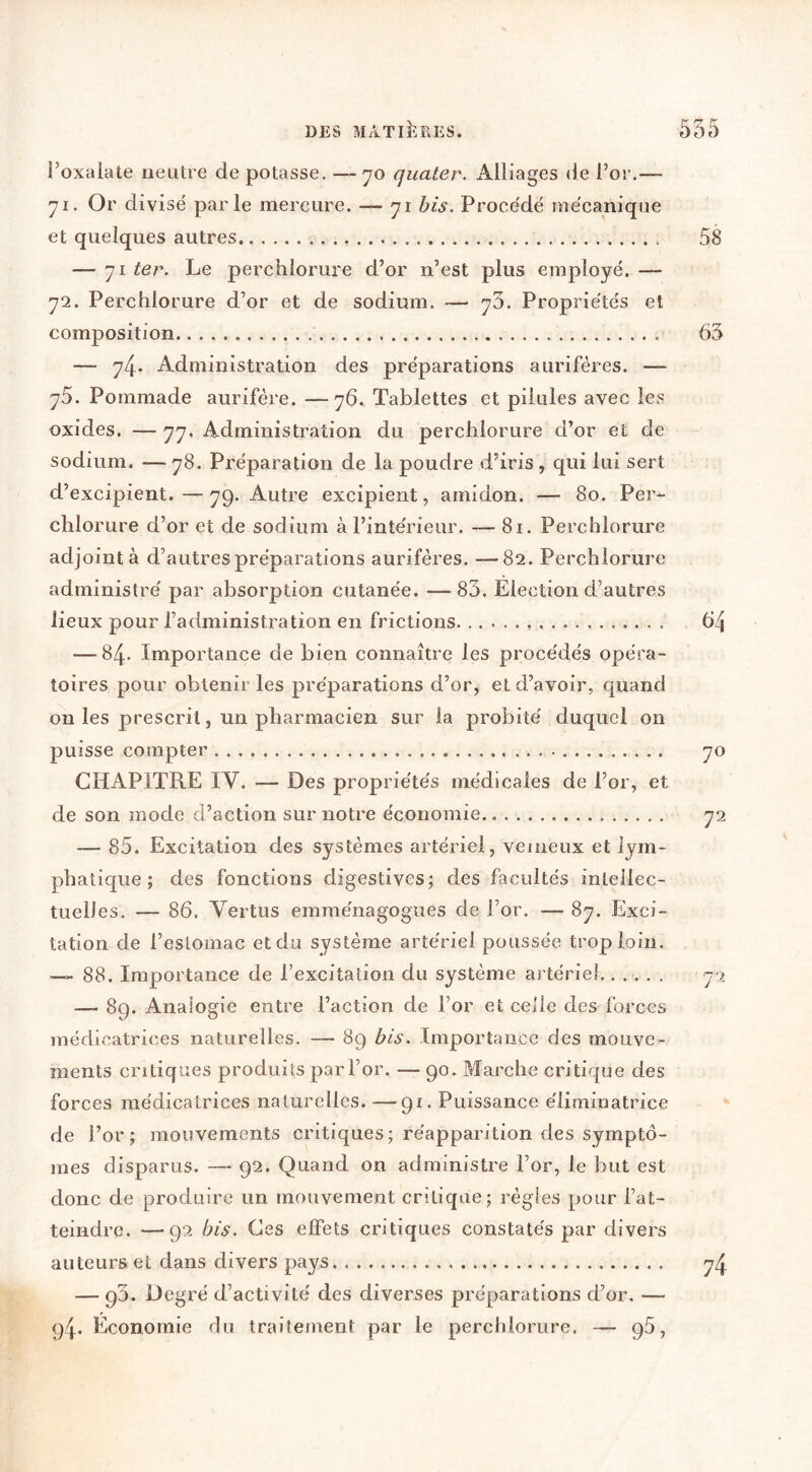 l’oxalate neutre de potasse, -—no quater. Alliages de l’or.— yi. Or divise parle mercure. — yi bis. Proce'dé me'canique et quelques autres 58 — yi ter. Le perchlorure d’or n’est plus employé. — y2. Perchlorure d’or et de sodium. — y3. Propriétés et composition 63 — y4. Administration des préparations aurifères. — y5. Pommade aurifère. —y6. Tablettes et pilules avec les oxides. — yy. Administration du perchlorure d’or et de sodium. —y8. Préparation de la poudre d’iris, qui lui sert d’excipient.—yp. Autre excipient, amidon. — 8o. Per“ chlorure d’or et de sodium à l’intérieur. — 8i. Perchlorure adjoint à d’autres préparations aurifères. —82. Perchlorure administré par absorption cutanée. — 83. Election d’autres lieux pour l’administration en frictions 64 — 84- Importance de bien connaître les procédés opéra- toires pour obtenir les préparations d’or, et d’avoir, quand on les prescrit, un pharmacien sur la probité duquel on puisse compter yo CHAPITRE IV. — Des propriétés médicales de l’or, et de son mode d’action sur notre économie., y2 — 85. Excitation des systèmes artériel, vejneux et lym- phatique ; des fonctions digestives; des facultés inteilec- tuelles. — 86. Vertus emménagogues de l’or. — 8y. Exci- tation de l’estomac et du système artériel poussée trop loin. — 88. Importance de l’excitation du système artériel...... y ^ — 89. Analogie entre l’action de l’or et celle des forces médicatrices naturelles. — 89 bis. Importance des mouve- ments critiques produits par l’or. — 90. Marche critique des forces médicatrices naturelles. ■—91. Puissance éliminatrice de l’or; mouvements critiques; réapparition des symptô- mes disparus. — 92. Quand on administre l’or, le but est donc de produire un mouvement critique; régies pour l’at- teindre. — 92 bis. Ces effets critiques constatés par divers auteurs et dans divers pays. y4 — 93. Degré d’activité des diverses préparations d’or. — 94. Economie du traitement par le perchlorure. — 96,