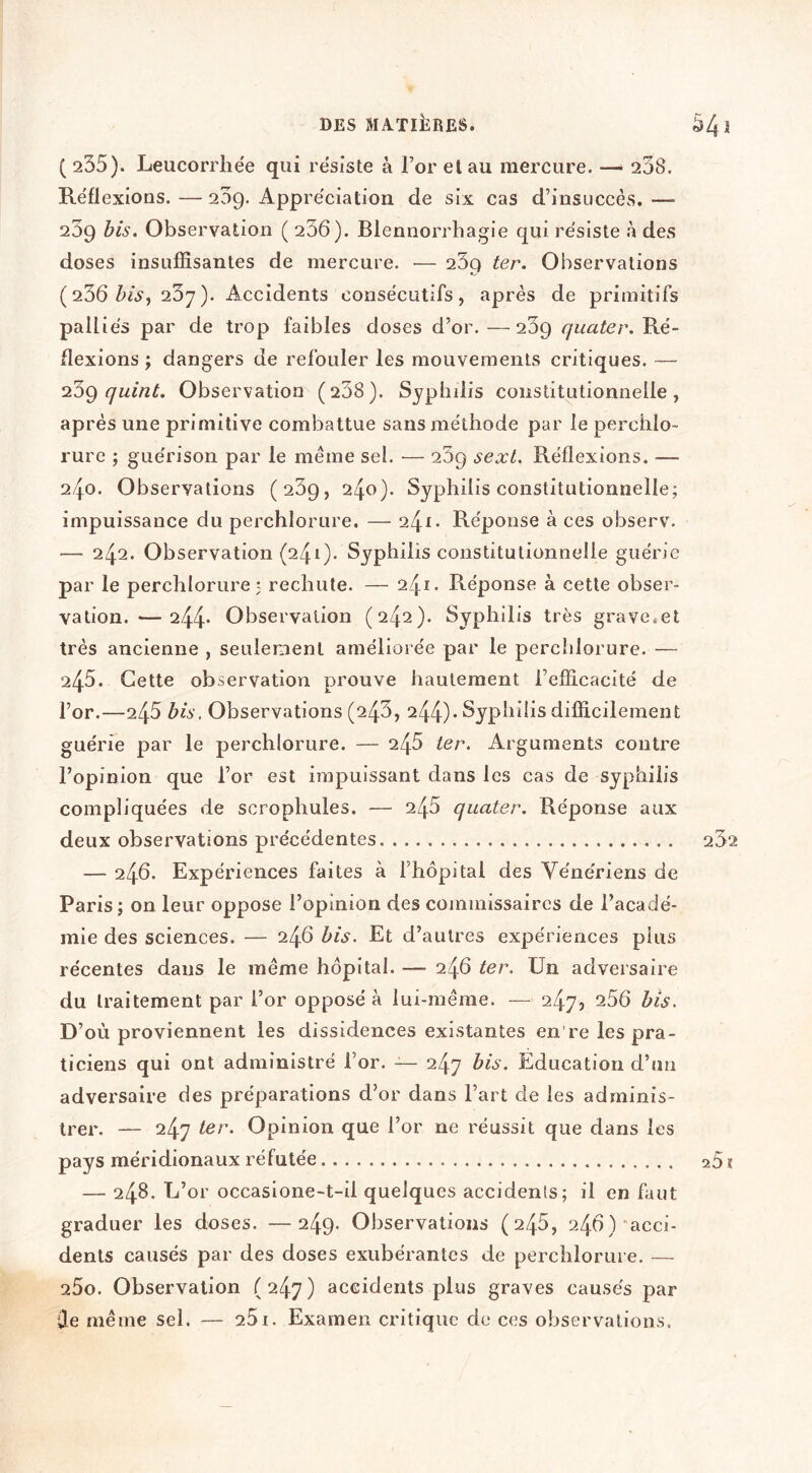 ( 235). Leucorrhée qui résiste à For et au mercure. — 208. Réflexions. — 209. Appréciation de six cas d’insuccès. —■ 239 bis. Observation ( 236). Blennorrhagie qui résiste h des doses insuffisantes de mercure. — 239 ter. Observations (236 237). Accidents consécutifs, après de primitifs palliés par de trop faibles doses d’or. —239 quater. Ré- flexions J dangers de refouler les mouvements critiques. — quiîït. Observation (238). Syphdis constitutionnelle, après une primitive combattue sans méthode par le perchlo- rurc ; guérison par le meme sel. — 269 sext. Réflexions. — 240. Observations (239, 240). Syphilis constitutionnelle; impuissance du perchlorure. — 241. Réponse à ces observ. — 242. Observation (241). Syphilis constitutionnelle guérie par le perchlorure ; rechute. — 241. Réponse à cette obser- vation.— 244* Observation (242). Syphilis très grave.et très ancienne , seulement améliorée par le perchlorure. — 245. Cette observation prouve hautement l’efficacité de l’or.—245 bis. Observations (243, 244)* Syphilis difficilement guérie par le perchlorure. — 246 ter. Arguments contre l’opinion que l’or est impuissant dans les cas de syphilis compliquées de scrophules. — 246 quater. Réponse aux deux observations précédentes — 246. Expériences faites à l’hôpital des Vénériens de Paris; on leur oppose l’opinion des commissaires de l’acadé- mie des sciences. — 246 bis. Et d’autres expériences plus récentes dans le même hôpital. — 246 ter. Un adversaire du traitement par l’or opposé à lui-même. — 247, 256 bis. D’où proviennent les dissidences existantes en're les pra- ticiens qui ont administré l’or. — 247 bis. Education d’un adversaire des préparations d’or dans l’art de les adminis- trer. — 247 ter. Opinion que l’or ne réussit que dans les pays méridionaux réfutée — 248. L’or occaslone-t-il quelques accidents; il en fiut graduer les doses. —249. Observations (246, 246)'acci- dents causés par des doses exubérantes de perchlorure. — 25o. Observation (247) accidents plus graves causés par Ûe même sel. — 251. Examen critique de ces observations.