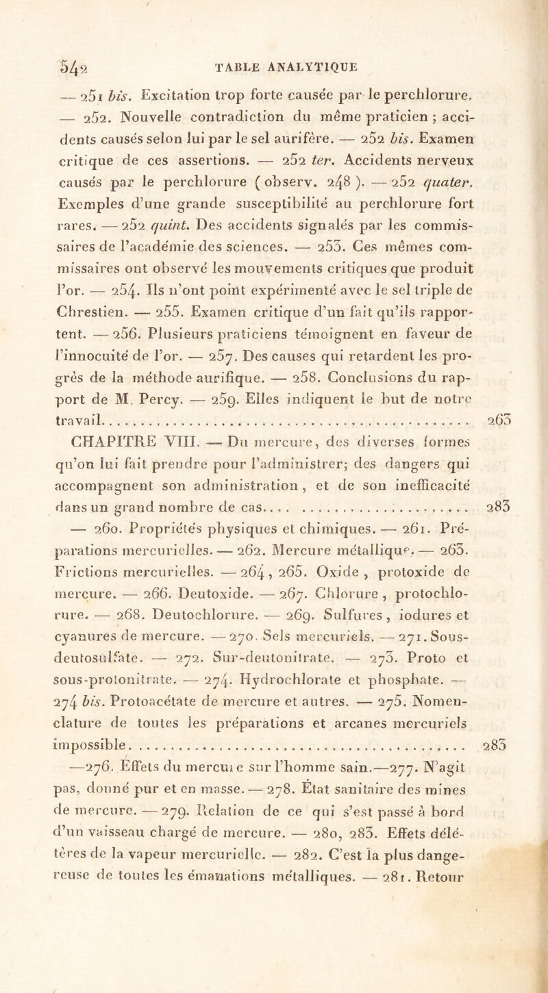 — 261 bis. Excitation trop forte causée par le perchlorure, — 252. Nouvelle contradiction du même praticien ; acci- dents causés selon lui par le sel aurifère. — 252 bis. Examen critique de ces assertions. — 252 ter. Accidents nerveux causés par le perchlorure ( observ. 248 ). — 252 quater. Exemples d’une grande susceptibilité au perchlorure fort rares. — 2.52 quint. Des accidents signalés par les commis- saires de l’académie des sciences. — 253. Ces mêmes com- missaires ont observé les mouvements critiques que produit l’or. — 254. Ils n’ont point expérimenté avec le sel triple de Chrestien. — 255. Examen critique d’un fait qu’ils rappor- tent. — 256. Plusieurs praticiens témoignent en faveur de l’innocuité de l’or. — i5'j. Des causes qui retardent les pro- grès de la méthode aurifîque. — 258. Conclusions du rap- port de M. Percy. — 259. Elles indiquent le but de notre travail 263 CHAPITRE VIII. — D U mercure, des diverses formes qu’on loi fait prendre pour l’administrer; des dangers qui accompagnent son administration , et de son inefficacité dans un grand nombre de cas.. 283 — 260. Propriétés physiques et chimiques. —■ 261. Pré- parations mercurielles. — 262. Mercure métallique.— 263. Frictions mercurielles. —264) 265. Oxide, protoxide de mercure. — 266. Deutoxide. — 26^. Chloi ure , protochlo- rure. — 268. Deutochlorure. — 269. Sulfures , iodures et cyanures de mercure. —2^0. Sels mercuriels. — 271.S0US- deutosulfate. — 272. Sur-deutonitrate. — 276. Proto et sous-prolonitrate. ■— 274- Hydrochlorate et phosphate. — 274 bis. Protoacétate de mercure et autres. — 275. Nomen- clature de toutes les préparations et arcanes mercuriels impossible 283 —276. Effets du mercuie sur l’homme sain.—277. N’agit pas, donné pur et en masse. — 278. Etat sanitaire des raines de mercure. -— 279. Pvelation de ce qui s’est passé à bord d’un vaisseau chargé de mercure. — 280, 283. Effets délé- tères de la vapeur mercurielle. — 282. C’est la plus dange- reuse de toutes les émanations métalliques. — 28!. Retour