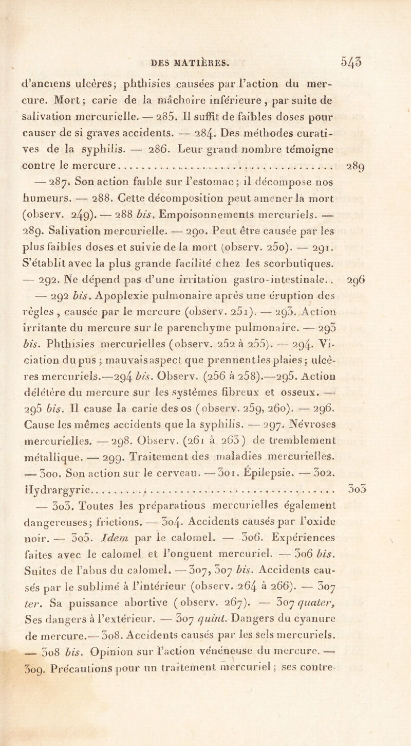 d’anciens ulcères; phlhisies causées par l’action du mer- cure. Mort; carie de ia mâchoire inferieure , par suite de salivation mercurielle. — 285. Il suffit de faibles doses pour causer de si graves accidents. — 284. Des méthodes curati- ves de la syphilis. — 286. Leur grand nombre te'moigne contre le mercure 289 — 28y. Son action faible sur l’estomac ; il décompose nos humeurs. — 288. Cette décomposition peut amener la mort (observ. 249). — 288 bis. Empoisonnements mercuriels. — 289. Salivation mercurielle. — 290. Peut être causée par les plus faibles doses et suivie de la mort (observ. 25o). — 291. S’établit avec la plus grande facilité cliez les scorbutiques. — 292. Ne dépend pas d’une irritation gastro-intestinale. . 296 — 292 bis. Apoplexie pulmonaire après une éruption des règles , causée par le mercure (observ. 251). — 290. Action irritante du mercure sur le parenchyme pulmonaire. — 290 bis. Phthisies mercurielles (observ. 252 à 255). — 294. Vi- ciation du pus ; mauvais aspect que prennentles plaies ; ulcè- res mercuriels.—294 bis. Observ. (256 à 258).—295. Action délétère du mercure sur les systèmes fibreux et osseux. — 295 bis. Il cause la carie des os (observ. 259, 260), — 296. Cause les mêmes accidents que la syphilis. — 297. Névroses mercurielles. —298. Observ. (261 à 263) de tremblement métallique. — 299. Traitement des maladies mercurielles. — 3oo. Son action sur le cerveau. — 3oi. Épilepsie. — 3o2. Hydrargyrie 3o5 — 3o3. Toutes les préparations mercurielles également dangereuses; frictions. — 3o4- Accidents caiasés par l’oxide noir. — 3o5. Idem par le calomel. — 3o6. Expériences faites avec le calomel et l’onguent mercuriel. — 3o6 bis. Suites de l’abus du calomel. —Soy, Soy bis. Accidents cau- sés par le sublimé à l’intérieur (observ. 264 à 266). — Soy ter. Sa puissance abortive ( observ. 267). — 3oy quater. Ses dangers à l’extérieur. — 3oy quint. Dangers du cyanure de mercure.—5o8. Accidents causés par les sels mercuriels. 3o8 bis. Opinion sur l’action vénéneuse du mercure. — 309. Précautions ])Our un traitement mercuriel; ses contre-